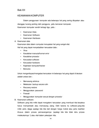94
Bab XII
KEAMANAN KOMPUTER
Dalam penggunaan komputer ada beberapa hal yang sering dilupakan atau
dianggap kurang penting oleh pengguna, yaitu kemanan komputer.
Keamanan komputer sendiri terbagi tiga, yaitu :
• Keamanan Data
• Keamanan Software
• Keamanan Hardware
A. Keamanan data
Keamanan data dalam computer merupakan hal yang sangat vital.
Hal hal yang dapat menyebabkan kerusakan data :
• Virus
• Kesalahan manusia/human error
• Kesalahan prosedur
• Kerusakan software
• Kerusakan hardware
• Kejahatan komputer/hacker
• Bencana
Untuk mengantispasi/mengatasi kerusakan ini beberapa hal yang dapat di lakukan
adalah antara lain :
• Memasang antivirus
• Melakukan backup secara rutin
• Recovery restore
• Menggunakan password
• Firewall
• Menggunakan komputer sesuai dengan prosedur
B. Keamanan software
Software yang kita miliki dapat mengalami kerusakan yang membuat kita terpaksa
harus memperbaiki atau memasang ulang. Oleh karena itu software yang kita
miliki perlu dijaga apalagi bila kita beli dengan harga mahal atau perlu keahlian
khusus dalam proses pemasangannya (apalagi bila kita tidak tahu proses
melakukannya !) atau vital dalam pekerjaan kita.
 