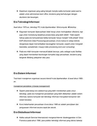  Keperluan organisasi yang paling banyak menyita waktu komputer pada saat itu
adalah untuk administrasi back office, terutama yang berhubungan dengan
akuntansi dan keuangan.
Era TeknologiInformasi
Awal tahun 1970-an, teknologi PC mulai diperkenalkan Minicomputer  desktop
 Kegunaan komputer diperusahaan tidak hanya untuk meningkatkan efesiensi, tapi
juga untuk mendukung terjadinya proses kerja yang lebih efektif. Tidak seperti
halnya pada era komputerisasi ketika komputer hanya menjadi “milik pribadi” Divisi
EDP (Electronic Data Processing) perusahaan, di era kedua ini setiap individu
diorganisasi dapat memanfaatkan kecanggihan komputer, seperti untuk mengolah
basisdata, spreadsheet, maupun data processing (end user computing)
 Pada era inilah komputer memasuki babak barunya, yaitu sebagai suatu fasilitas
yang dapat memberikan keuntungan kompetisi bagi perusahaan, terutama yang
bergerak dibidang pelayanan atau jasa.
Era Sistem Informasi
Teori-teori manajemen organisasi secara intensif mulai diperkenalkan di awal tahun 1980-
an.
manajemen perubahan (change management)
 Seperti pada kedua era sebelumnya yang lebih menekankan pada unsur
teknologi, pada era manajemen perubahaan yang lebih ditekankan adalah sistem
informasi, karena komputer dan teknologi informasi merupakan komponen dari
sistem tersebut.
 Kunci keberhasilan perusahaan di era tahun 1980-an adalah penciptaan dan
penguasaan informasi secara cepat dan akurat.
Era GlobalisasiInformasi
 Ketika sebuah Seminar Internasional mengenai Internet diselenggarakan di San
Fransisco pada tahun 1996, para praktisi teknologi informasi yang dahulu bekerja
 