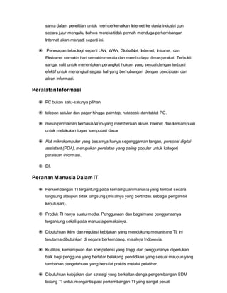 sama dalam penelitian untuk memperkenalkan Internet ke dunia industri pun
secara jujur mengaku bahwa mereka tidak pernah menduga perkembangan
Internet akan menjadi seperti ini.
 Penerapan teknologi seperti LAN, WAN, GlobalNet, Internet, Intranet, dan
Ekstranet semakin hari semakin merata dan membudaya dimasyarakat. Terbukti
sangat sulit untuk menentukan perangkat hukum yang sesuai dengan terbukti
efektif untuk menangkal segala hal yang berhubungan dengan penciptaan dan
aliran informasi.
PeralatanInformasi
 PC bukan satu-satunya pilihan
 telepon selular dan pager hingga palmtop, notebook dan tablet PC.
 mesin permainan berbasis Web-yang memberikan akses Internet dan kemampuan
untuk melakukan tugas komputasi dasar
 Alat mikrokomputer yang besarnya hanya segenggaman tangan, personal digital
assistant (PDA), merupakan peralatan yang paling populer untuk kategori
peralatan informasi.
 Dll.
Peranan Manusia Dalam IT
 Perkembangan TI tergantung pada kemampuan manusia yang terlibat secara
langsung ataupun tidak langsung (misalnya yang bertindak sebagai pengambil
keputusan).
 Produk TI hanya suatu media. Penggunaan dan bagaimana penggunaanya
tergantung sekali pada manusia pemakainya.
 Dibutuhkan iklim dan regulasi kebijakan yang mendukung mekanisme TI. Ini
terutama dibutuhkan di negara berkembang, misalnya Indonesia.
 Kualitas, kemampuan dan kompetensi yang tinggi dari penggunanya diperlukan
baik bagi pengguna yang berlatar belakang pendidikan yang sesuai maupun yang
tambahan pengetahuan yang bersifat praktis melalui pelatihan.
 Dibutuhkan kebijakan dan strategi yang berkaitan denga pengembangan SDM
bidang TI untuk mengantisipasi perkembangan TI yang sangat pesat.
 