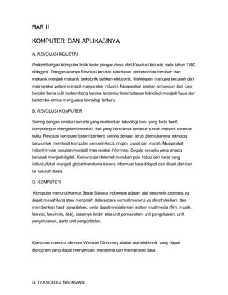 BAB II
KOMPUTER DAN APLIKASINYA
A. REVOLUSI INDUSTRI
Perkembangan komputer tidak lepas pengaruhnya dari Revolusi Industri pada tahun 1760
di Inggris. Dengan adanya Revolusi Industri kehidupan perindustrian berubah dari
mekanik menjadi mekanik elektronik bahkan elektronik. Kehidupan manusia berubah dari
masyarakat petani menjadi masyarakat industri. Masyarakat seakan terbangun dari cara
berpikir lama sulit berkembang karena terbentur keterbatasan teknologi menjadi haus dan
berlomba-lomba menguasai teknologi terbaru.
B. REVOLUSI KOMPUTER
Seiring dengan revolusi industri yang melahirkan teknologi baru yang tiada henti,
komputerpun mengalami revolusi, dari yang bentuknya sebesar rumah menjadi sebesar
buku. Revolusi komputer belum berhenti seiring dengan terus ditemukannya teknologi
baru untuk membuat komputer semakin kecil, ringan, cepat dan murah. Masyarakat
industri mulai berubah menjadi masyarakat informasi. Segala sesuatu yang analog
berubah menjadi digital. Kemunculan Internet merubah pola hidup dan kerja yang
individu/lokal menjadi global/mendunia karena informasi bisa didapat dan diberi dari dan
ke seluruh dunia.
C. KOMPUTER
Komputer menurut Kamus Besar Bahasa Indonesia adalah alat elektronik otomatis yg
dapat menghitung atau mengolah data secara cermat menurut yg diinstruksikan, dan
memberikan hasil pengolahan, serta dapat menjalankan sistem multimedia (film, musik,
televisi, faksimile, dsb), biasanya terdiri atas unit pemasukan, unit pengeluaran, unit
penyimpanan, serta unit pengontrolan.
Komputer menurut Merriam-Webster Dictionary adalah alat elektronik yang dapat
diprogram yang dapat menyimpan, menerima dan memproses data.
D. TEKNOLOGI INFORMASI
 