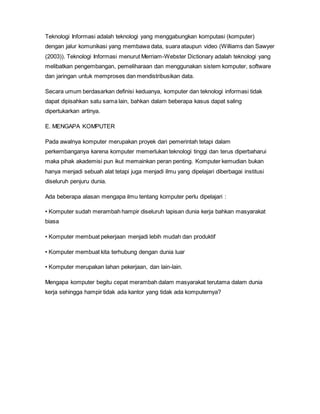 Teknologi Informasi adalah teknologi yang menggabungkan komputasi (komputer)
dengan jalur komunikasi yang membawa data, suara ataupun video (Williams dan Sawyer
(2003)). Teknologi Informasi menurut Merriam-Webster Dictionary adalah teknologi yang
melibatkan pengembangan, pemeliharaan dan menggunakan sistem komputer, software
dan jaringan untuk memproses dan mendistribusikan data.
Secara umum berdasarkan definisi keduanya, komputer dan teknologi informasi tidak
dapat dipisahkan satu sama lain, bahkan dalam beberapa kasus dapat saling
dipertukarkan artinya.
E. MENGAPA KOMPUTER
Pada awalnya komputer merupakan proyek dari pemerintah tetapi dalam
perkembanganya karena komputer memerlukan teknologi tinggi dan terus diperbaharui
maka pihak akademisi pun ikut memainkan peran penting. Komputer kemudian bukan
hanya menjadi sebuah alat tetapi juga menjadi ilmu yang dipelajari diberbagai institusi
diseluruh penjuru dunia.
Ada beberapa alasan mengapa ilmu tentang komputer perlu dipelajari :
• Komputer sudah merambah hampir diseluruh lapisan dunia kerja bahkan masyarakat
biasa
• Komputer membuat pekerjaan menjadi lebih mudah dan produktif
• Komputer membuat kita terhubung dengan dunia luar
• Komputer merupakan lahan pekerjaan, dan lain-lain.
Mengapa komputer begitu cepat merambah dalam masyarakat terutama dalam dunia
kerja sehingga hampir tidak ada kantor yang tidak ada komputernya?
 
