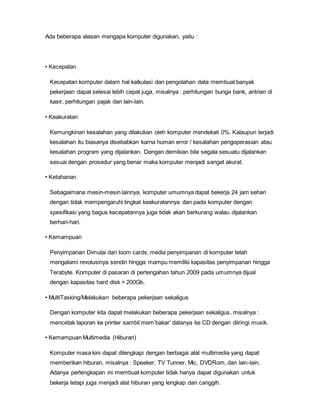 Ada beberapa alasan mengapa komputer digunakan, yaitu :
• Kecepatan
Kecepatan komputer dalam hal kalkulasi dan pengolahan data membuat banyak
pekerjaan dapat selesai lebih cepat juga, misalnya : perhitungan bunga bank, antrian di
kasir, perhitungan pajak dan lain-lain.
• Keakuratan
Kemungkinan kesalahan yang dilakukan oleh komputer mendekati 0%. Kalaupun terjadi
kesalahan itu biasanya disebabkan karna human error / kesalahan pengoperasian atau
kesalahan program yang dijalankan. Dengan demikian bila segala sesuatu dijalankan
sesuai dengan prosedur yang benar maka komputer menjadi sangat akurat.
• Ketahanan
Sebagaimana mesin-mesin lainnya, komputer umumnya dapat bekerja 24 jam sehari
dengan tidak mempengaruhi tingkat keakuratannya dan pada komputer dengan
spesifikasi yang bagus kecepatannya juga tidak akan berkurang walau dijalankan
berhari-hari.
• Kemampuan
Penyimpanan Dimulai dari loom cards, media penyimpanan di komputer telah
mengalami revolusinya sendiri hingga mampu memiliki kapasitas penyimpanan hingga
Terabyte. Komputer di pasaran di pertengahan tahun 2009 pada umumnya dijual
dengan kapasitas hard disk > 200Gb.
• MultiTasking/Melakukan beberapa pekerjaan sekaligus
Dengan komputer kita dapat melakukan beberapa pekerjaan sekaligus, misalnya :
mencetak laporan ke printer sambil mem’bakar’ datanya ke CD dengan diiringi musik.
• Kemampuan Multimedia (Hiburan)
Komputer masa kini dapat dilengkapi dengan berbagai alat multimedia yang dapat
memberikan hiburan, misalnya : Speaker, TV Tunner, Mic, DVDRom, dan lain-lain.
Adanya perlengkapan ini membuat komputer tidak hanya dapat digunakan untuk
bekerja tetapi juga menjadi alat hiburan yang lengkap dan canggih.
 