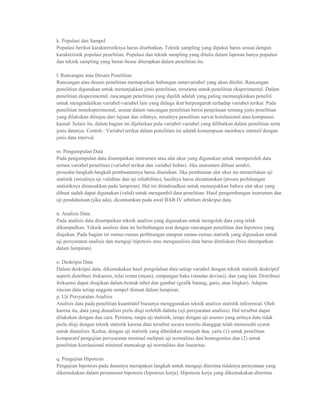 k. Populasi dan Sampel
Populasi berikut karakteristiknya harus disebutkan. Teknik sampling yang dipakai harus sesuai dengan
karakteristik populasi penelitian. Populasi dan teknik sampling yang ditulis dalam laporan hanya populasi
dan teknik sampling yang benar-benar diterapkan dalam penelitian itu.

l. Rancangan atau Desain Penelitian
Rancangan atau desain penelitian memaparkan hubungan antarvariabel yang akan diteliti. Rancangan
penelitian digunakan untuk menunjukkan jenis penelitian, terutama untuk penelitian eksperimental. Dalam
penelitian eksperimental, rancangan penelitian yang dipilih adalah yang paling memungkinkan peneliti
untuk mengendalikan variabel-variabel lain yang diduga ikut berpengaruh terhadap variabel terikat. Pada
penelitian noneksperimental, uraian dalam rancangan penelitian berisi penjelasan tentang jenis penelitian
yang dilakukan ditinjau dari tujuan dan sifatnya, misalnya penelitian survai korelasional atau komparasi
kausal. Selain itu, dalam bagian ini dijelaskan pula variabel-variabel yang dilibatkan dalam penelitian serta
jenis datanya. Contoh : Variabel terikat dalam penelitian ini adalah kemampuan membaca intensif dengan
jenis data interval.

m. Pengumpulan Data
Pada pengumpulan data disampaikan instrumen atau alat ukur yang digunakan untuk memperoleh data
semua variabel penelitian (variabel terikat dan variabel bebas). Jika instrumen dibuat sendiri,
prosedur/langkah-langkah pembuatannya harus diuraikan. Jika pembuatan alat ukur itu memerlukan uji
statistik (misalnya uji validitas dan uji reliabilitas), hasilnya harus dicantumkan (proses perhitungan
statistiknya dimasukkan pada lampiran). Hal ini dimaksudkan untuk menunjukkan bahwa alat ukur yang
dibuat sudah dapat digunakan (valid) untuk mengambil data penelitian. Hasil pengembangan instrumen dan
uji pendahuluan (jika ada), dicantumkan pada awal BAB IV sebelum deskripsi data.

n. Analisis Data
Pada analisis data disampaikan teknik analisis yang digunakan untuk mengolah data yang telah
dikumpulkan. Teknik analisis data ini berhubungan erat dengan rancangan penelitian dan hipotesis yang
diajukan. Pada bagian ini rumus-rumus perhitungan ataupun rumus-rumus statistik yang digunakan untuk
uji persyaratan analisis dan menguji hipotesis atau menganalisis data harus dituliskan (bisa ditempatkan
dalam lampiran).

o. Deskripsi Data
Dalam deskripsi data, dikemukakan hasil pengolahan data setiap variabel dengan teknik statistik deskriptif
seperti distribusi frekuensi, nilai rerata (mean), simpangan baku (standar deviasi), dan yang lain. Distribusi
frekuensi dapat disajikan dalam bentuk tabel dan gambar (grafik batang, garis, atau lingkar). Adapun
rincian data setiap anggota sampel dimuat dalam lampiran.
p. Uji Persyaratan Analisis
Analisis data pada penelitian kuantitatif biasanya menggunakan teknik analisis statistik inferensial. Oleh
karena itu, data yang dianalisis perlu diuji terlebih dahulu (uji persyaratan analisis). Hal tersebut dapat
dilakukan dengan dua cara. Pertama, tanpa uji statistik, tetapi dengan uji asumsi yang artinya data tidak
perlu diuji dengan teknik statistik karena data tersebut secara teoretis dianggap telah memenuhi syarat
untuk dianalisis. Kedua, dengan uji statistik yang dibedakan menjadi dua, yaitu (1) untuk penelitian
komparatif pengujian persyaratan minimal meliputi uji normalitas dan homogenitas dan (2) untuk
penelitian korelasional minimal mencakup uji normalitas dan linearitas.

q. Pengujian Hipotesis
Pengujian hipotesis pada dasamya merupakan langkah untuk menguji diterima tidaknya pernyataan yang
dikemukakan dalam perumusan hipotesis (hipotesis kerja). Hipotesis kerja yang dikemukakan diterima
 