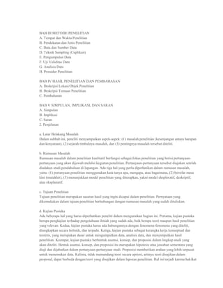 BAB III METODE PENELITIAN
A. Tempat dan Waktu Penelitian
B. Pendekatan dan Jenis Penelitian
C. Data dan Sumber Data
D. Teknik Sampling (Cuplikan)
E. Pengumpulan Data
F. Uji Validitas Data
G. Analisis Data
H. Prosedur Penelitian

BAB IV HASIL PENELITIAN DAN PEMBAHASAN
A. Deskripsi Lokasi/Objek Penelitian
B. Deskripsi Temuan Penelitian
C. Pembahasan

BAB V SIMPULAN, IMPLIKASI, DAN SARAN
A. Simpulan
B. Implikasi
C. Saran
2. Penjelasan

a. Latar Belakang Masalah
Dalam subbab ini, peneliti menyampaikan aspek-aspek: (1) masalah penelitian (kesenjangan antara harapan
dan kenyataan), (2) sejarah timbulnya masalah, dan (3) pentingnya masalah tersebut diteliti.

b. Rumusan Masalah
Rumusan masalah dalam penelitian kualitatif berfungsi sebagai fokus penelitian yang berisi pertanyaan-
pertanyaan yang akan dijawab melalui kegiatan penelitian. Pertanyaan-pertanyaan tersebut diajukan setelah
diadakan studi pendahuluan di lapangan. Ada tiga hal yang perlu diperhatikan dalam rumusan masalah,
yaitu: (1) pertanyaan penelitian menggunakan kata tanya apa, mengapa, atau bagaimana, (2) bersifat masa
kini (mutakhir), (3) menunjukkan model penelitian yang diterapkan, yakni model eksploratif, deskriptif,
atau eksplanatif.

c. Tujuan Penelitian
Tujuan penelitian merupakan sasaran hasil yang ingin dicapai dalam penelitian. Pernyataan yang
dikemukakan dalam tujuan penelitian berhubungan dengan rumusan masalah yang sudah dituliskan.

d. Kajian Pustaka
Ada beberapa hal yang harus diperhatikan peneliti dalam menguraikan bagian ini. Pertama, kajian pustaka
berupa pengkajian terhadap pengetahuan ilmiah yang sudah ada, baik berupa teori maupun hasil penelitian
yang relevan. Kedua, kajian pustaka harus ada hubungannya dengan fenomena-fenomena yang diteliti,
diungkapkan secara holistik, dan terpadu. Ketiga, kajian pustaka sebagai kerangka kerja konseptual dan
teoretis, yang merupakan dasar untuk mengumpulkan data, analisis data, dan menyimpulkan hasil
penelitian. Keempat, kajian pustaka berbentuk asumsi, konsep, dan proposisi dalam lingkup studi yang
akan diteliti. Bentuk asumsi, konsep, dan proposisi itu merupakan hipotesis atau jawaban sementara yang
diuji dan dijabarkan dalam pertanyaan-pertanyaan studi. Proposisi memberikan arahan yang lebih terpusat
untuk menemukan data. Kelima, tidak memandang teori secara apriori, artinya teori disajikan dalam
proposal, dapat berbeda dengan teori yang disajikan dalam laporan penelitian. Hal ini terjadi karena hakikat
 