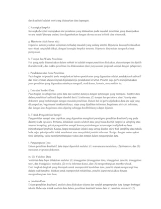 dari kualitatif adalah teori yang didasarkan data lapangan.

f. Kerangka Berpikir
Kerangka berpikir merupakan alur penalaran yang didasarkan pada masalah penelitian yang disampaikan
secara naratif (berupa uraian) dan digambarkan dengan skema secara holistik dan sistematik.

g. Hipotesis (tidak harus ada)
Hipotesis adalah jawaban sementara terhadap masalah yang sedang diteliti. Hipotesis disusun berdasarkan
teori-teori yang telah dikaji, dengan kerangka berpikir tertentu. Hipotesis dinyatakan dengan kalimat
pernyataan.

h. Tempat dan Waktu Penelitian
Hal yang perlu dikemukakan dalam subbab ini adalah tempat penelitian dilakukan, alasan tempat itu dipilih
(karakteristik), dan waktu penelitian itu dilaksanakan (dari penyusunan proposal sampai dengan pelaporan).

i. Pendekatan dan Jenis Penelitian
Pada bagian ini peneliti perlu menjelaskan bahwa pendekatan yang digunakan adalah pendekatan kualitatif
dan menyertakan alasan singkat digunakannya pendekatan tersebut. Peneliti juga perlu mengemukakan
jenis penelitian yang digunakan misalnya etnografi, studi kasus, historis, atau analisis isi.

j. Data dan Sumber Data
Pada bagian ini dilaporkan jenis data dan sumber datanya dengan keterangan yang memadai. Sumber data
dalam penelitian kualitatif dapat diambil dari (1) informan, (2) tempat dan peristiwa, dan (3) arsip atau
dokumen yang berhubungan dengan masalah penelitian. Dalam hal ini perlu dijelaskan data apa saja yang
dikumpulkan, bagaimana karakteristiknya, siapa yang dijadikan informan, bagaimana ciri-ciri informan,
dan dengan cara bagaimana data dijaring sehingga kredibilitasnya dapat dijamin.

k. Teknik Pengambilan Sampel
Pengambilan sampel atau cuplikan yang digunakan mengikuti paradigma penelitian kualitatif yang pada
dasarnya ada tiga cara. Pertama, dilakukan secara selektif atau yang biasa disebut purposive sampling atau
internal sampling, yakni pengambilan sampel karena pertimbangan tertentu (perlu dijelaskan dasar
pertimbangan tersebut). Kedua, tanpa melakukan seleksi atau sering disebut snow ball sampling atau teknik
bola salju, yakni peneliti tidak membatasi atau menyeleksi jumlah informan. Ketiga, dengan menerapkan
time sampling, yaitu mempertimbangkan waktu dan tempat dalam pengumpulan data.

l. Pengumpulan Data
Dalam penelitian kualitatif, data dapat diperoleh melalui: (1) wawancara mendalam, (2) observasi, dan (3)
mencatat arsip atau dokumen.

m. Uji Validitas Data
Validitas data dapat dilakukan melalui: (1) trianggulasi (trianggulasi data, trianggulasi peneliti, trianggulasi
teori, dan trianggulasi metode), (2) reviu informan kunci, dan (3) mengembangkan member check.
Dari langkah-langkah yang ditempuh untuk memperoleh kesahihan data, peneliti dapat mengurangi bias
dalam studi tersebut. Bahkan untuk memperoleh reliabilitas, peneliti dapat melakukan dengan
mengembangkan data base.

n. Analisis Data
Dalam penelitian kualitatif, analisis data dilakukan selama dan setelah pengumpulan data dengan berbagai
teknik. Beberapa teknik analisis data dalam penelitian kualitatif antara lain: (1) analisis interaktif, (2)
 