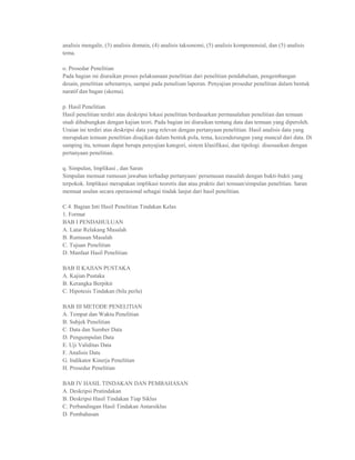 analisis mengalir, (3) analisis domain, (4) analisis taksonomi, (5) analisis komponensial, dan (5) analisis
tema.

o. Prosedur Penelitian
Pada bagian ini diuraikan proses pelaksanaan penelitian dari penelitian pendahuluan, pengembangan
desain, penelitian sebenarnya, sampai pada penulisan laporan. Penyajian prosedur penelitian dalam bentuk
naratif dan bagan (skema).

p. Hasil Penelitian
Hasil penelitian terdiri atas deskripsi lokasi penelitian berdasarkan permasalahan penelitian dan temuan
studi dihubungkan dengan kajian teori. Pada bagian ini diuraikan tentang data dan temuan yang diperoleh.
Uraian ini terdiri atas deskripsi data yang relevan dengan pertanyaan penelitian. Hasil analisis data yang
merupakan temuan penelitian disajikan dalam bentuk pola, tema, kecenderungan yang muncul dari data. Di
samping itu, temuan dapat berupa penyajian kategori, sistem klasifikasi, dan tipologi. disesuaikan dengan
pertanyaan penelitian.

q. Simpulan, Implikasi , dan Saran
Simpulan memuat rumusan jawaban terhadap pertanyaan/ perumusan masalah dengan bukti-bukti yang
terpokok. Implikasi merupakan implikasi teoretis dan atau praktis dari temuan/simpulan penelitian. Saran
memuat usulan secara operasional sebagai tindak lanjut dari hasil penelitian.

C.4. Bagian Inti Hasil Penelitian Tindakan Kelas
1. Format
BAB I PENDAHULUAN
A. Latar Relakang Masalah
B. Rumusan Masalah
C. Tujuan Penelitian
D. Manfaat Hasil Penelitian

BAB II KAJIAN PUSTAKA
A. Kajian Pustaka
B. Kerangka Berpikir
C. Hipotesis Tindakan (bila perlu)

BAB III METODE PENELlTlAN
A. Tempat dan Waktu Penelitian
B. Subjek Penelitian
C. Data dan Sumber Data
D. Pengumpulan Data
E. Uji Validitas Data
F. Analisis Data
G. Indikator Kinerja Penelitian
H. Prosedur Penelitian

BAB IV HASIL TINDAKAN DAN PEMBAHASAN
A. Deskripsi Pratindakan
B. Deskripsi Hasil Tindakan Tiap Siklus
C. Perbandingan Hasil Tindakan Antarsiklus
D. Pembahasan
 