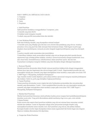 BAB V SIMPULAN, IMPLIKASI, DAN SARAN
A. Simpulan
B. Implikasi
C. Saran
2. Penjelasan

a. Judul Penelitian
Judul penelitian hendaknya menggambarkan 3 komponen, yaitu:
1) masalah yang akan diteliti
2) tindakan untuk mengatasi masalah
3) subjek yang spesifik (menyatakan kelas dan sekolah).

b. Latar Belakang Masalah
Pada latar belakang masalah, yang disampaikan minimal meliputi:
1) masalah nyata yang dihadapi guru dan/atau siswa disertai data pendukung yang relevan, misalnya
persentase siswa yang pasif dan tidak mencapai batas ketuntasan belajar. Pada bagian ini perlu juga
disajikan situasi pembelajaran, termasuk prosedur (langkah-langkah pembelajaran) yang biasa ditempuh
guru.
2) analisis masalah untuk menentukan akar penyebabnya
3) identifikasi tindakan untuk memecahkan masalah yang relevan dengan penyebab masalah disertai
argumentasi logis terhadap pilihan tindakan, misalnya: karena kesesuaiannya dengan karakteristik siswa
atau situasi kelas, kemutakhirannya, keberhasilannya dalam penelitian sejenis, dan lain-lain.
4) penjelasan secukupnya mengenai tindakan yang akan diterapkan dengan dukungan kepustakaan

c. Rumusan Masalah
Masalah penelitian dirumuskan dalam bentuk rumusan penelitian tindakan kelas dengan menggunakan
kalimat tanya (apa atau bagaimana) dan relevan dengan judul. Contoh : Bagaimanakah prosedur dan cara
menerapkan metode peta semantik yang dapat meningkatkan minat membaca cerpen pada siswa kelas VIII
C SMP Negeri 1 Mojogedang, Kabupaten Karanganyar?
Agar masalah tersebut mudah dipahami, perlu adanya definisi operasional mengenai masalah pembelajaran
dan tindakan. Selain itu, perlu juga ditetapkan lingkup penelitiannya.
d. Tujuan Penelitian
Tujuan penelitian dirumuskan secara singkat dan jelas berdasarkan permasalahan dan cara pemecahan
masalah yang dikemukakan. Contoh : Untuk mengidentifikasi prosedur dan cara menerapkan metode peta
semantik yang dapat meningkatkan minat membaca cerpen pada siswa kelas VIII C SMP Negeri 1
Mojogedang, Kabupaten Karanganyar.

e. Manfaat Hasil Penelitian
Manfaat hasil penelitian khususnya untuk perbaikan kualitas proses maupun hasil pendidikan/pembelajaran
diuraikan secara jelas. Yang perlu dikemukakan adalah manfaatnya bagi siswa, guru, serta sekolah.
f. Kajian Pustaka
Kajian teoretis dan empiris (hasil penelitian terdahulu yang relevan) minimal harus mencakup variabel
masalah dan tindakan. Uraian ini digunakan sebagai dasar penyusunan kerangka berpikir yang
menunjukkan keterkaitan antara masalah, teori, hasil penelitian yang relevan, dan pilihan tindakan.
Kerangka berpikir tersebut dapat disampaikan dalam uraian argumentatif dan bentuk bagan atau diagram.
Hipotesis tindakan dikemukakan bila diperlukan.

g. Tempat dan Waktu Penelitian
 