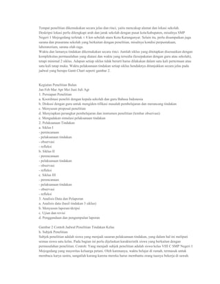 Tempat penelitian dikemukakan secara jelas dan rinci, yaitu mencakup alamat dan lokasi sekolah.
Deskripsi lokasi perlu dilengkapi arah dan jarak sekolah dengan pusat kota/kabupaten, misalnya SMP
Negeri 1 Mojogedang terletak ± 8 km sebelah utara Kota Karanganyar. Selain itu, perlu disampaikan juga
sarana dan prasarana sekolah yang berkaitan dengan penelitian, misalnya kondisi perpustakaan,
laboratorium, sarana olah raga.
Waktu dan lamanya tindakan dikemukakan secara rinci. Jumlah siklus yang ditetapkan disesuaikan dengan
kompleksitas permasalahan yang diatasi dan waktu yang tersedia (kesepakatan dengan guru atau sekolah),
tetapi minimal 2 siklus. Adapun setiap siklus tidak berarti harus dilakukan dalam satu kali pertemuan atau
satu kali tatap muka. Waktu pelaksanaan tindakan setiap siklus hendaknya ditunjukkan secara jelas pada
jadwal yang berupa Gantt Chart seperti gambar 2.


Kegiatan Penelitian Bulan
Jan Feb Mar Apr Mei Juni Juli Agt
1. Persiapan Penelitian
a. Koordinasi peneliti dengan kepala sekolah dan guru Bahasa Indonesia
b. Diskusi dengan guru untuk mengiden-tifikasi masalah pembelajaran dan merancang tindakan
c. Menyusun proposal penelitian
d. Menyiapkan perangkat pembelajaran dan instrumen penelitian (lembar observasi)
e. Mengadakan simulasi pelaksanaan tindakan
2. Pelaksanaan Tindakan
a. Siklus I
- perencanaan
- pelaksanaan tindakan
- observasi
- refleksi
b. Siklus II
- perencanaan
- pelaksanaan tindakan
- observasi
- refleksi
c. Siklus III
- perencanaan
- pelaksanaan tindakan
- observasi
- refleksi
3. Analisis Data dan Pelaporan
a. Analisis data (hasil tindakan 3 siklus)
b. Menyusun laporan/skripsi
c. Ujian dan revisi
d. Penggandaan dan pengumpulan laporan

Gambar 2 Contoh Jadwal Penelitian Tindakan Kelas
h. Subjek Penelitian
Subjek penelitian adalah siswa yang menjadi sasaran pelaksanaan tindakan, yang dalam hal ini meliputi
semua siswa satu kelas. Pada bagian ini perlu dijelaskan karakteristik siswa yang berkaitan dengan
permasalahan penelitian. Contoh: Yang menjadi subjek penelitian adalah siswa kelas VIII C SMP Negeri 1
Mojogedang yang mayoritas keluarga petani. Oleh karenanya, waktu belajar di rumah, termasuk untuk
membaca karya sastra, sangatlah kurang karena mereka harus membantu orang tuanya bekerja di sawah.
 