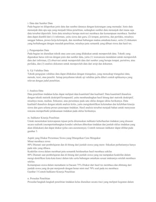 i. Data dan Sumber Data
Pada bagian ini dilaporkan jenis data dan sumber datanya dengan keterangan yang memadai. Jenis data
menunjuk data apa saja yang menjadi fokus penelitian, sedangkan sumber data menunjuk dari mana saja
data tersebut diperoleh. Jenis data misalnya berupa motivasi membaca dan kemampuan membaca. Sumber
data dapat diambil dari (1) informan, yaitu siswa dan guru, (2) tempat, peristiwa, dan perilaku, misalnya
sanggar bahasa, proses kerja kelompok, dan membuat hubungan makna antarkata kunci, serta (3) dokumen
yang berhubungan dengan masalah penelitian, misalnya peta semantik yang dibuat siswa dan hasil tes.

j. Pengumpulan Data
Pada bagian ini diuraikan teknik atau cara-cara yang dilakukan untuk memperoleh data. Teknik yang
digunakan harus relevan dengan jenis dan sumber data, yaitu (1) wawancara mendalam untuk memperoleh
data dari informan, (2) observasi untuk memperoleh data dari sumber yang berupa tempat, peristiwa, atau
perilaku, dan (3) analisis dokumen untuk memperoleh data dari arsip dan dokumen.

k. Uji Validitas Data
Teknik pengujian validitas data dapat dilakukan dengan triangulasi, yang mencakup triangulasi data,
metode, teori, atau peneliti. Setiap penyebutan teknik uji validitas perlu diberi contoh aplikasinya yang
relevan dengan judul penelitian.


l. Analisis Data
Data penelitian tindakan kelas dapat meliputi data kuantitatif dan kualitatif. Data kuantitatif dianalisis
dengan teknik statistik deskriptif komparatif, yaitu membandingkan hasil hitung dari statistik deskriptif,
misalnya mean, median, frekuensi, atau persentase pada satu siklus dengan siklus berikutnya. Data
kualitatif dianalisis dengan teknik analisis kritis, yaitu mengidentifikasi kelemahan dan kelebihan kinerja
siswa dan guru selama proses penerapan tindakan. Hasil analisis tersebut menjadi bahan untuk menyusun
rencana memperbaiki pelaksanaan tindakan pada siklus berikutnya.

m. Indikator Kinerja Penelitian
Untuk menentukan ketercapaian tujuan perlu dirumuskan indikator keberhasilan tindakan yang disusun
secara realistik (mempertimbangkan kondisi sebelum diberikan tindakan dan jumlah siklus tindakan yang
akan dilakukan) dan dapat diukur (jelas cara asesmennya). Contoh rumusan indikator dapat dilihat pada
gambar 3.

Aspek yang Diukur Persentase Siswa yang Ditargetkan Cara Mengukur
Minat membaca siswa
80% Diamati saat pembelajaran dan di-hitung dari jumlah siswa yang mem- fokuskan perhatiannya hanya
pada teks yang dibaca.
Keaktifan siswa dalam membuat peta semantik berdasarkan hasil membaca sekilas
80% Diamati saat pembelajaran dan di-hitung dari jumlah siswa yang me-nampakan keaktifan dalam
mengi-dentifikasi kata-kata kunci dalam teks serta hubungan antarkata sesuai maknanya setelah membaca
sekilas.
Kemampuan siswa dalam memahami isi bacaan 75% Diukur dari hasil tes membaca dan dihitung dari
jumlah siswa yang da-pat menjawab dengan benar mini-mal 70% soal pada tes membaca
Gambar 3 Contoh Indikator Kinerja Penelitian

n. Prosedur Penelitian
Prosedur/langkah-langkah penelitian tindakan kelas diuraikan secara rinci yang meliputi kegiatan dalam
 