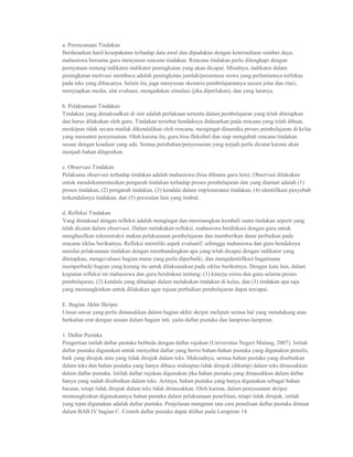 a. Perencanaan Tindakan
Berdasarkan hasil kesepakatan terhadap data awal dan dipadukan dengan ketersediaan sumber daya,
mahasiswa bersama guru menyusun rencana tindakan. Rencana tindakan perlu dilengkapi dengan
pernyataan tentang indikator-indikator peningkatan yang akan dicapai. Misalnya, indikator dalam
peningkatan motivasi membaca adalah peningkatan jumlah/persentase siswa yang perhatiannya terfokus
pada teks yang dibacanya. Selain itu, juga menyusun skenario pembelajarannya secara jelas dan rinci,
menyiapkan media, alat evaluasi, mengadakan simulasi (jika diperlukan), dan yang lainnya.

b. Pelaksanaan Tindakan
Tindakan yang dimaksudkan di sini adalah perlakuan tertentu dalam pembelajaran yang telah ditetapkan
dan harus dilakukan oleh guru. Tindakan tersebut hendaknya didasarkan pada rencana yang telah dibuat,
meskipun tidak secara mutlak dikendalikan oleh rencana, mengingat dinamika proses pembelajaran di kelas
yang menuntut penyesuaian. Oleh karena itu, guru bisa fleksibel dan siap mengubah rencana tindakan
sesuai dengan keadaan yang ada. Semua perubahan/penyesuaian yang terjadi perlu dicatat karena akan
menjadi bahan dilaporkan.

c. Observasi Tindakan
Pelaksana observasi terhadap tindakan adalah mahasiswa (bisa dibantu guru lain). Observasi dilakukan
untuk mendokumentasikan pengaruh tindakan terhadap proses pembelajaran dan yang diamati adalah (1)
proses tindakan, (2) pengaruh tindakan, (3) kendala dalam implementasi tindakan, (4) identifikasi penyebab
terkendalanya tindakan, dan (5) persoalan lain yang timbul.

d. Refleksi Tindakan
Yang dimaksud dengan refleksi adalah mengingat dan merenungkan kembali suatu tindakan seperti yang
telah dicatat dalam observasi. Dalam melakukan refleksi, mahasiswa berdiskusi dengan guru untuk
menghasilkan rekonstruksi makna pelaksanaan pembelajaran dan memberikan dasar perbaikan pada
rencana siklus berikutnya. Refleksi memiliki aspek evaluatif; sehingga mahasiswa dan guru hendaknya
menilai pelaksanaan tindakan dengan membandingkan apa yang telah dicapai dengan indikator yang
ditetapkan, mengevaluasi bagian mana yang perlu diperbaiki, dan mengidentifikasi bagaimana
memperbaiki bagian yang kurang itu untuk dilaksanakan pada siklus berikutnya. Dengan kata lain, dalam
kegiatan refleksi ini mahasiswa dan guru berdiskusi tentang: (1) kinerja siswa dan guru selama proses
pembelajaran, (2) kendala yang dihadapi dalam melakukan tindakan di kelas, dan (3) tindakan apa saja
yang memungkinkan untuk dilakukan agar tujuan perbaikan pembelajaran dapat tercapai.

E. Bagian Akhir Skripsi
Unsur-unsur yang perlu dimasukkan dalam bagian akhir skripsi meliputi semua hal yang mendukung atau
berkaitan erat dengan uraian dalam bagian inti, yaitu daftar pustaka dan lampiran-lampiran.

1. Daftar Pustaka
Pengertian istilah daftar pustaka berbeda dengan daftar rujukan (Universitas Negeri Malang, 2007). Istilah
daftar pustaka digunakan untuk menyebut daftar yang berisi bahan-bahan pustaka yang digunakan penulis,
baik yang dirujuk atau yang tidak dirujuk dalam teks. Maksudnya, semua bahan pustaka yang disebutkan
dalam teks dan bahan pustaka yang hanya dibaca walaupun tidak dirujuk (dikutip) dalam teks dimasukkan
dalam daftar pustaka. Istilah daftar rujukan digunakan jika bahan pustaka yang dimasukkan dalam daftar
hanya yang sudah disebutkan dalam teks. Artinya, bahan pustaka yang hanya digunakan sebagai bahan
bacaan, tetapi tidak dirujuk dalam teks tidak dimasukkan. Oleh karena, dalam penyusunan skripsi
memungkinkan digunakannya bahan pustaka dalam pelaksanaan penelitian, tetapi tidak dirujuk, istilah
yang tepat digunakan adalah daftar pustaka. Penjelasan mengenai tata cara penulisan daftar pustaka dimuat
dalam BAB IV bagian C. Contoh daftar pustaka dapat dilihat pada Lampiran 14.
 