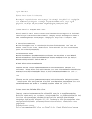 seperti di bawah ini.

1) Nama penulis disebutkan dalam kalimat

Pembelajaran yang terprogram dan dirancang dengan baik tentu dapat meningkatkan hasil belajar peserta
didik. Berkaitan dengan pengertian hasil belajar, Sudiyarto memberikan batasan sebagai tingkat
penguasaan yang dicapai oleh pelajar setelah mengikuti program pembelajaran (2004).


2) Nama penulis tidak disebutkan dalam kalimat

Pendidikan karakter terbukti memiliki kontribusi besar terhadap kualitas luaran pendidikan. Hal itu dapat
dikaitkan dengan salah satu temuan penelitian bahwa siswa yang mendapat program pendidikan karakter
lebih cepat mendapat tempat magang daripada siswa yang tidak mengikutinya (Hollingshead, 2009).


b. Penulisan Kutipan Langsung
Kutipan langsung pada sistem APA ditulis dengan menyebutkan nama pengarang, tahun terbit, dan
halaman kalimat/teks yang dikutip. Kutipan langsung dibedakan atas dua jenis, yaitu kutipan langsung
pendek dan kutipan langsung panjang.

1) Kutipan langsung pendek
Kutipan langsung pendek adalah kalimat yang dikutip kurang atau sama dengan 40 kata (≤ 4 baris).
Kutipan langsung pendek dituliskan dalam teks dengan memberi tanda petik/kutip di awal dan akhir
kutipan. Contoh penulisannya seperti di bawah ini.

a) Nama penulis disebutkan dalam kalimat

Mengenai penyebab kesulitan siswa dalam mengerjakan soal cerita matematika, Budiyono (2004)
berpendapat, “Langkah pertama dalam penyelesaian soal cerita adalah menuliskan kalimat matematika dan
siswa sering melakukan kesalahan pada langkah ini karena tidak memahami maksud soal” (hlm. 131).

Atau

Mengenai penyebab kesulitan siswa dalam mengerjakan soal cerita matematika, Budiyono berpendapat,
“Langkah pertama dalam penyelesaian soal cerita adalah menuliskan kalimat matematika dan siswa sering
melakukan kesalahan pada langkah ini karena tidak memahami maksud soal” (2004: 131).


b) Nama penulis tidak disebutkan dalam kalimat

Salah satu komponen penting dalam aktivitas belajar adalah tujuan. Hal ini dapat dikaitkan dengan
kesimpulan seorang peneliti yang menyatakan, ”Aktivitas atau kegiatan yang dilakukan oleh individu selalu
berorientasi pada tujuan sehingga individu termotivasi beraktivitas apabila ada tujuan jelas yang
menuntunnya untuk bertindak” (Siskandar, 2009: 184). Oleh karena itu, dalam aktivitas membaca, tujuan
membaca harus dimiliki supaya pembaca dapat mengatur porsi perhatiannya terhadap bagian tertentu
dalam bacaan.
2) Kutipan langsung panjang
Kutipan langsung panjang adalah kalimat yang dikutip lebih dari 40 kata (> 4 baris). Kutipan langsung
 
