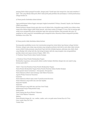 panjang ditulis dalam paragraf tersendiri, dengan jarak 5 ketuk/spasi dari margin kiri, dan jarak antarbaris 1
spasi. Teks yang dikutip tidak perlu diberi tanda petik pada pembuka dan penutupnya. Contoh penulisannya
sebagai berikut ini.

a) Nama penulis disebutkan dalam kalimat

Agar pembelajaran bahasa Inggris mencapai tingkat komunikatif, Waluyo, Kunardi, Sujoko, dan Nurkamto
(2004) menyatakan:
Dalam kaitannya dengan kinerja guru dan siswa di dalam kelas, disarankan agar jumlah siswa dalam setiap
ruang kelas bahasa Inggris tidak terlalu banyak, yaitu hanya antara 20 hingga 25 siswa. Hal ini penting agar
setiap siswa memperoleh giliran melakukan tugas dan menerima balikan yang memadai dari guru. Di
samping itu, kelas yang kecil memudahkan guru mengelola kelas, khususnya dalam mengontrol perilaku
berbahasa siswa (hlm. 96).


b) Nama penulis tidak disebutkan dalam kalimat

Seorang pakar pendidikan secara rinci merumuskan pengertian minat dalam tiga batasan sebagai berikut:
Pertama, sebagai suatu sikap yang menetap yang mengikat perhatian individu ke arah objek-objek tertentu
secara selektif; kedua perasaan yang berarti bagi individu terhadap kegiatan, pekerjaan atau objek-objek
yang dihadapi oleh setiap individu; dan ketiga kesiapan individu yang mengatur atau mengendalikan
perilaku dalam arah tujuan tertentu (Chapin, 2000: 255).
4. Penulisan Nama Penulis dalam Sumber Kutipan

a. Penulisan Nama Penulis Berdasarkan Negara
Berdasarkan negaranya, nama penulis dalam sumber kutipan dituliskan dengan tata cara seperti yang
termuat pada tabel 1.

Tabel 1 Tata Cata Penulisan Nama Penulis Berdasarkan Negara
Nama Penulis Berdasarkan Negara Nama Penulis Penulisan dalam Sumber Kutipan
Nama penulis barat Constantine J. Alexopoulos Alexopoulos
Nama Indonesia diikuti nama keluarga Andi Hakim Nasoetion
Agustin Widya Gunawan Nasoetion
Gunawan
Nama Indonesia diikuti nama suami Yayah Koswara Koswara
Nama Indonesia yang terdiri atas satu kata Sajidan
Sugiyanto Sajidan
Sugiyanto
Nama Indonesia yang lebih dari satu kata Amir Fuady
Muhammad Furqon Hidayatullah Fuady
Hidayatullah
Nama Jepang dan Korea Hiroko Yakamoto
Taka-Yoshi Makino Yakamoto
Makino
Nama Belanda dengan de, van, vanden, vander, serta von pada nama Jerman Kees de Vries
Guus vander Haar De Vries
Vander Haar
 