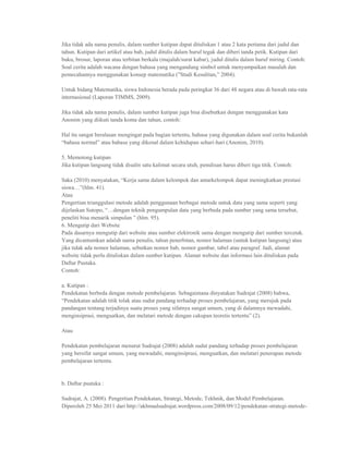 Jika tidak ada nama penulis, dalam sumber kutipan dapat dituliskan 1 atau 2 kata pertama dari judul dan
tahun. Kutipan dari artikel atau bab, judul ditulis dalam huruf tegak dan diberi tanda petik. Kutipan dari
buku, brosur, laporan atau terbitan berkala (majalah/surat kabar), judul ditulis dalam huruf miring. Contoh:
Soal cerita adalah wacana dengan bahasa yang mengandung simbol untuk menyampaikan masalah dan
pemecahannya menggunakan konsep matematika (”Studi Kesulitan,” 2004).

Untuk bidang Matematika, siswa Indonesia berada pada peringkat 36 dari 48 negara atau di bawah rata-rata
internasional (Laporan TIMMS, 2009).

Jika tidak ada nama penulis, dalam sumber kutipan juga bisa disebutkan dengan menggunakan kata
Anonim yang diikuti tanda koma dan tahun, contoh:

Hal itu sangat beralasan mengingat pada bagian tertentu, bahasa yang digunakan dalam soal cerita bukanlah
“bahasa normal” atau bahasa yang dikenal dalam kehidupan sehari-hari (Anonim, 2010).

5. Memotong kutipan
Jika kutipan langsung tidak disalin satu kalimat secara utuh, penulisan harus diberi tiga titik. Contoh:

Saka (2010) menyatakan, “Kerja sama dalam kelompok dan antarkelompok dapat meningkatkan prestasi
siswa…”(hlm. 41).
Atau
Pengertian trianggulasi metode adalah penggunaan berbagai metode untuk data yang sama seperti yang
dijelaskan Sutopo, “…dengan teknik pengumpulan data yang berbeda pada sumber yang sama tersebut,
peneliti bisa menarik simpulan ” (hlm. 95).
6. Mengutip dari Website
Pada dasarnya mengutip dari website atau sumber elektronik sama dengan mengutip dari sumber tercetak.
Yang dicantumkan adalah nama penulis, tahun penerbitan, nomor halaman (untuk kutipan langsung) atau
jika tidak ada nomor halaman, sebutkan nomor bab, nomor gambar, tabel atau paragraf. Jadi, alamat
website tidak perlu dituliskan dalam sumber kutipan. Alamat website dan informasi lain dituliskan pada
Daftar Pustaka.
Contoh:

a. Kutipan :
Pendekatan berbeda dengan metode pembelajaran. Sebagaimana dinyatakan Sudrajat (2008) bahwa,
“Pendekatan adalah titik tolak atau sudut pandang terhadap proses pembelajaran, yang merujuk pada
pandangan tentang terjadinya suatu proses yang sifatnya sangat umum, yang di dalamnya mewadahi,
menginsiprasi, menguatkan, dan melatari metode dengan cakupan teoretis tertentu” (2).

Atau

Pendekatan pembelajaran menurut Sudrajat (2008) adalah sudut pandang terhadap proses pembelajaran
yang bersifat sangat umum, yang mewadahi, menginsiprasi, menguatkan, dan melatari penerapan metode
pembelajaran tertentu.


b. Daftar pustaka :

Sudrajat, A. (2008). Pengertian Pendekatan, Strategi, Metode, Tekhnik, dan Model Pembelajaran.
Diperoleh 25 Mei 2011 dari http://akhmadsudrajat.wordpress.com/2008/09/12/pendekatan-strategi-metode-
 