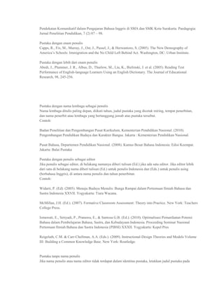 Pendekatan Komunikatif dalam Pengajaran Bahasa Inggris di SMA dan SMK Kota Surakarta. Paedagogia:
Jurnal Penelitian Pendidikan, 7 (2) 87 – 98.

Pustaka dengan enam penulis
Capps, R., Fix, M., Murray, J., Ost, J., Passel, J., & Herwantoro, S. (2005). The New Demography of
America‟s Schools: Immigration and the No Child Left Behind Act. Washington, DC: Urban Institute.

Pustaka dengan lebih dari enam penulis
Abedi, J., Plummer, J. R., Albus, D., Thurlow, M., Liu, K., Bielinski, J. et al. (2005). Reading Test
Performance of English-language Learners Using an English Dictionary. The Journal of Educational
Research, 98, 245-256.




Pustaka dengan nama lembaga sebagai penulis
Nama lembaga ditulis paling depan, diikuti tahun, judul pustaka yang dicetak miring, tempat penerbitan,
dan nama penerbit atau lembaga yang bertanggung jawab atas pustaka tersebut.
Contoh:

Badan Penelitian dan Pengembangan Pusat Kurikulum, Kementerian Pendidikan Nasional. (2010).
Pengembangan Pendidikan Budaya dan Karakter Bangsa. Jakarta : Kementerian Pendidikan Nasional.

Pusat Bahasa, Departemen Pendidikan Nasional. (2008). Kamus Besar Bahasa Indonesia: Edisi Keempat.
Jakarta: Balai Pustaka

Pustaka dengan penulis sebagai editor
Jika penulis sebagai editor, di belakang namanya diberi tulisan (Ed.) jika ada satu editor. Jika editor lebih
dari satu di belakang nama diberi tulisan (Ed.) untuk penulis Indonesia dan (Eds.) untuk penulis asing
(berbahasa Inggris), di antara nama penulis dan tahun penerbitan.
Contoh:

Widarti, P. (Ed). (2005). Menuju Budaya Menulis: Bunga Rampai dalam Pertemuan Ilmiah Bahasa dan
Sastra Indonesia XXVII. Yogyakarta: Tiara Wacana.

McMillan, J.H. (Ed.). (2007). Formative Classroom Assessment: Theory into Practice. New York: Teachers
College Press.

Ismawati, E., Setiyadi, P., Pranawa, E., & Santosa G.B. (Ed.). (2010). Optimalisasi Pemanfaatan Potensi
Bahasa dalam Pembelajaran Bahasa, Sastra, dan Kebudayaan Indonesia. Proceeding Seminar Nasional
Pertemuan Ilmiah Bahasa dan Sastra Indonesia (PIBSI) XXXII. Yogyakarta: Kepel Pres

Reigeluth, C.M. & Carr-Chellman, A.A. (Eds.). (2009). Instructional-Design Theories and Models Volume
III: Building a Common Knowledge Base. New York: Routledge.


Pustaka tanpa nama penulis
Jika nama penulis atau nama editor tidak terdapat dalam identitas pustaka, letakkan judul pustaka pada
 