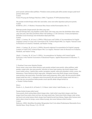 posisi penulis sebelum tahun publikasi. Peletakan urutan pustaka pada daftar pustaka mengacu pada huruf
pertama dalam judul.
Contoh:
Nonton Wayang dari Berbagai Pakeliran. (2004). Yogyakarta: PT BP Kedaulatan Rakyat.

Jika pustaka tersebut berupa artikel dari surat kabar, nama surat kabar digunakan pada posisi penulis.
Contoh:
KOMPAS. (2011, 15 Oktober). Penuntasan Buta Aksara melalui Keterampilan, hlm. 12.

Beberapa pustaka dengan penulis dan tahun yang sama
Jika ada beberapa buku yang dijadikan sumber ditulis oleh orang yang sama dan diterbitkan dalam tahun
yang sama pula, data tahun penerbitan diikuti oleh lambang a, b, dan seterusnya. Urutan penempatanya
ditentukan secara kronologis atau berdasarkan abjad judul buku.
Contoh:
Abedi, J., Courtney, M., & Leon, S. (2003a). Effectiveness and Validity of Accommodations for English
Language Learners in Large-scale Assessments (CSE Technical Report 608). Los Angeles: National Center
for Research on Evaluation, Standards, and Student Testing.

Abedi, J., Courtney, M., & Leon, S. (2003b). Research-supported Accommodation for English Language
Learners in NAEP (CSE Technical Report 586). Los Angeles: National Center for Research on Evaluation,
Standards, and Student Testing.

Abedi, J., Courtney, M., & Leon, S. (2003c). Accommodations for Students with Limited English
Proficiency in the National Assessment of Educational Progress. Applied Measurement in Education, 17,
371–392.


2. Penulisan Unsur-unsur Identitas Pustaka
Secara umum, unsur-unsur dalam identitas suatu pustaka meliputi nama penulis, tahun publikasi, judul
pustaka, tempat terbit, dan nama penerbit. Informasi ini harus tepat ejaannya dan disalin dengan benar
sesuai sumber aslinya. Apabila buku sumber merupakan majalah, maka perlu ditambah volume, nomor, dan
halamannya. Nama Indonesia ditulis tanpa gelar, sedangkan nama asing ditulis dengan urutan keluarga,
nama pertama, dan nama kedua. Pemisahan antara nama pengarang, tahun, judul, dan kota penerbit adalah
dengan tanda baca titik (.), sedangkan antara kota penerbit dan nama penerbit dengan tanda titik dua (:).
Unsur dan tata cara penulisan bahan pustaka secara spesifik adalah sebagai berikut ini.
a. Pustaka Terbitan berkala

POLA:
Penulis A, A., Penulis B, B., & Penulis C, C.(Tahun). Judul Artikel. Judul Pustaka, xx, xx – xx

Pustaka berkala berupa artikel jurnal
Nama penulis ditulis paling depan diikuti dengan tahun. Judul artikel yang ditulis dengan cetak biasa
dengan huruf besar pada setiap awal kata, dan tanpa tanda kutip. Nama jurnal ditulis dengan cetak miring
dan huruf awal setiap katanya ditulis dengan huruf kapital kecuali kata hubung. Bagian akhir berturut-turut
ditulis tahun/volume ke berapa, nomor (dalam kurung), dan nomor halaman artikel tersebut.
Contoh:
Budiyono. (2004). Identifikasi Kesalahan Mengerjakan Soal Cerita dalam Pembelajaran Matematika Siswa
Sekolah Dasar. Dwija Wacana, 5 (2), 129-140.
 