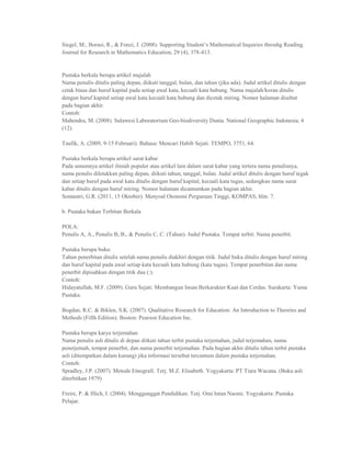 Siegel, M., Borasi, R., & Fonzi, J. (2008). Supporting Student‟s Mathematical Inquiries throuhg Reading.
Journal for Research in Mathematics Education, 29 (4), 378-413.


Pustaka berkala berupa artikel majalah
Nama penulis ditulis paling depan, diikuti tanggal, bulan, dan tahun (jika ada). Judul artikel ditulis dengan
cetak biasa dan huruf kapital pada setiap awal kata, kecuali kata hubung. Nama majalah/koran ditulis
dengan huruf kapital setiap awal kata kecuali kata hubung dan dicetak miring. Nomor halaman disebut
pada bagian akhir.
Contoh:
Mahendra, M. (2008). Sulawesi Laboratorium Geo-biodiversity Dunia. National Geographic Indonesia, 4
(12).

Taufik, A. (2009, 9-15 Februari). Bahasa: Mencari Habib Sejati. TEMPO, 3751, 64.

Pustaka berkala berupa artikel surat kabar
Pada umumnya artikel ilmiah populer atau artikel lain dalam surat kabar yang tertera nama penulisnya,
nama penulis diletakkan paling depan, diikuti tahun, tanggal, bulan. Judul artikel ditulis dengan huruf tegak
dan setiap huruf pada awal kata ditulis dengan huruf kapital, kecuali kata tugas, sedangkan nama surat
kabar ditulis dengan huruf miring. Nomor halaman dicantumkan pada bagian akhir.
Somantri, G.R. (2011, 15 Oktober). Menyoal Otonomi Perguruan Tinggi, KOMPAS, hlm. 7.

b. Pustaka bukan Terbitan Berkala

POLA:
Penulis A, A., Penulis B, B., & Penulis C, C. (Tahun). Judul Pustaka. Tempat terbit: Nama penerbit.

Pustaka berupa buku:
Tahun penerbitan ditulis setelah nama penulis diakhiri dengan titik. Judul buku ditulis dengan huruf miring
dan huruf kapital pada awal setiap kata kecuali kata hubung (kata tugas). Tempat penerbitan dan nama
penerbit dipisahkan dengan titik dua (:).
Contoh:
Hidayatullah, M.F. (2009). Guru Sejati: Membangun Insan Berkarakter Kuat dan Cerdas. Surakarta: Yuma
Pustaka.

Bogdan, R.C. & Biklen, S.K. (2007). Qualitative Research for Education: An Introduction to Theories and
Methods (Fifth Edition). Boston: Pearson Education Inc.

Pustaka berupa karya terjemahan
Nama penulis asli ditulis di depan diikuti tahun terbit pustaka terjemahan, judul terjemahan, nama
penerjemah, tempat penerbit, dan nama penerbit terjemahan. Pada bagian akhir ditulis tahun terbit pustaka
asli (ditempatkan dalam kurung) jika informasi tersebut tercantum dalam pustaka terjemahan.
Contoh:
Spradley, J.P. (2007). Metode Etnografi. Terj. M.Z. Elisabeth. Yogyakarta: PT Tiara Wacana. (Buku asli
diterbitkan 1979)

Freire, P. & Illich, I. (2004). Menggunggat Pendidikan. Terj. Omi Intan Naomi. Yogyakarta: Pustaka
Pelajar.
 