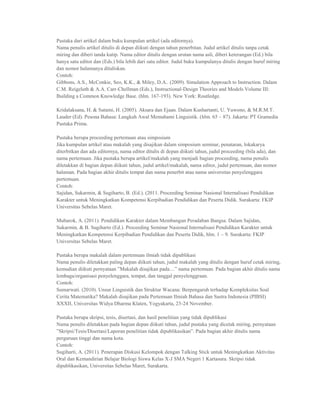 Pustaka dari artikel dalam buku kumpulan artikel (ada editornya).
Nama penulis artikel ditulis di depan diikuti dengan tahun penerbitan. Judul artikel ditulis tanpa cetak
miring dan diberi tanda kutip. Nama editor ditulis dengan urutan nama asli, diberi keterangan (Ed.) bila
hanya satu editor dan (Eds.) bila lebih dari satu editor. Judul buku kumpulanya ditulis dengan huruf miring
dan nomor halamanya dituliskan.
Contoh:
Gibbons, A.S., McConkie, Seo, K.K., & Miley, D.A.. (2009). Simulation Approach to Instruction. Dalam
C.M. Reigeluth & A.A. Carr-Chellman (Eds.), Instructional-Design Theories and Models Volume III:
Building a Common Knowledge Base. (hlm. 167-193). New York: Routledge.

Kridalaksana, H. & Sutami, H. (2005). Aksara dan Ejaan. Dalam Kushartanti, U. Yuwono, & M.R.M.T.
Lauder (Ed). Pesona Bahasa: Langkah Awal Memahami Linguistik. (hlm. 65 – 87). Jakarta: PT Gramedia
Pustaka Prima.

Pustaka berupa proceeding pertemuan atau simposium
Jika kumpulan artikel atau makalah yang disajikan dalam simposium seminar, penataran, lokakarya
diterbitkan dan ada editornya, nama editor ditulis di depan diikuti tahun, judul proceeding (bila ada), dan
nama pertemuan. Jika pustaka berupa artikel/makalah yang menjadi bagian proceeding, nama penulis
diletakkan di bagian depan diikuti tahun, judul artikel/makalah, nama editor, judul pertemuan, dan nomor
halaman. Pada bagian akhir ditulis tempat dan nama penerbit atau nama universitas penyelenggara
pertemuan.
Contoh:
Sajidan, Sukarmin, & Sugiharto, B. (Ed.). (2011. Proceeding Seminar Nasional Internalisasi Pendidikan
Karakter untuk Meningkatkan Kompetensi Kerpibadian Pendidikan dan Peserta Didik. Surakarta: FKIP
Universitas Sebelas Maret.

Mubarok, A. (2011). Pendidikan Karakter dalam Membangun Peradaban Bangsa. Dalam Sajidan,
Sukarmin, & B. Sugiharto (Ed.). Proceeding Seminar Nasional Internalisasi Pendidikan Karakter untuk
Meningkatkan Kompetensi Kerpibadian Pendidikan dan Peserta Didik, hlm. 1 – 9. Surakarta: FKIP
Universitas Sebelas Maret.

Pustaka berupa makalah dalam pertemuan ilmiah tidak dipublikasi
Nama penulis diletakkan paling depan diikuti tahun, judul makalah yang ditulis dengan huruf cetak miring,
kemudian diikuti pernyataan ”Makalah disajikan pada....” nama pertemuan. Pada bagian akhir ditulis nama
lembaga/organisasi penyelenggara, tempat, dan tanggal penyelenggraan.
Contoh:
Sumarwati. (2010). Unsur Linguistik dan Struktur Wacana: Berpengaruh terhadap Kompleksitas Soal
Cerita Matematika? Makalah disajikan pada Pertemuan Ilmiah Bahasa dan Sastra Indonesia (PIBSI)
XXXII, Universitas Widya Dharma Klaten, Yogyakarta, 23-24 November.

Pustaka berupa skripsi, tesis, disertasi, dan hasil penelitian yang tidak dipublikasi
Nama penulis diletakkan pada bagian depan diikuti tahun, judul pustaka yang dicetak miring, pernyataan
”Skripsi/Tesis/Disertasi/Laporan penelitian tidak dipublikasikan”. Pada bagian akhir ditulis nama
perguruan tinggi dan nama kota.
Contoh:
Sugiharti, A. (2011). Penerapan Diskusi Kelompok dengan Talking Stick untuk Meningkatkan Aktivitas
Oral dan Kemandirian Belajar Biologi Siswa Kelas X-J SMA Negeri 1 Kartasura. Skripsi tidak
dipublikasikan, Universitas Sebelas Maret, Surakarta.
 