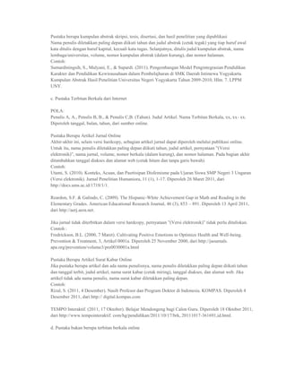 Pustaka berupa kumpulan abstrak skripsi, tesis, disertasi, dan hasil penelitian yang dipublikasi
Nama penulis diletakkan paling depan diikuti tahun dan judul abstrak (cetak tegak) yang tiap huruf awal
kata ditulis dengan huruf kapital, kecuali kata tugas. Selanjutnya, ditulis judul kumpulan abstrak, nama
lembaga/universitas, volume, nomor kumpulan abstrak (dalam kurung), dan nomor halaman.
Contoh:
Sumardiningsih, S., Mulyani, E., & Supardi. (2011). Pengembangan Model Pengintegrasian Pendidikan
Karakter dan Pendidikan Kewirausahaan dalam Pembelajharan di SMK Daerah Istimewa Yogyakarta.
Kumpulan Abstrak Hasil Penelitian Universitas Negeri Yogyakarta Tahun 2009-2010, Hlm. 7. LPPM
UNY.

c. Pustaka Terbitan Berkala dari Internet

POLA:
Penulis A, A., Penulis B, B., & Penulis C,B. (Tahun). Judul Artikel. Nama Terbitan Berkala, xx, xx- xx.
Diperoleh tanggal, bulan, tahun, dari sumber online.

Pustaka Berupa Artikel Jurnal Online
Akhir-akhir ini, selain versi hardcopy, sebagian artikel jurnal dapat diperoleh melalui publikasi online.
Untuk itu, nama penulis diletakkan paling depan diikuti tahun, judul artikel, pernyataan ”(Versi
elektronik)”, nama jurnal, volume, nomor berkala (dalam kurung), dan nomor halaman. Pada bagian akhir
ditambahkan tanggal diakses dan alamat web (cetak hitam dan tanpa garis bawah).
Contoh:
Utami, S. (2010). Konteks, Acuan, dan Pasrtisipan Disfemisme pada Ujaran Siswa SMP Negeri 3 Ungaran
(Versi elektronik). Jurnal Penelitian Humaniora, 11 (1), 1-17. Diperoleh 26 Maret 2011, dari
http://docs.ums.ac.id/1718/1/1.

Reardon, S.F. & Galindo, C. (2009). The Hispanic-White Achievement Gap in Math and Reading in the
Elementary Grades. American Educational Research Journal, 46 (3), 853 – 891. Diperoleh 13 April 2011,
dari http://aerj.aera.net.

Jika jurnal tidak diterbitkan dalam versi hardcopy, pernyataan ”(Versi elektronik)” tidak perlu dituliskan.
Contoh :
Fredrickson, B.L. (2000, 7 Maret). Cultivating Positive Emotions to Optimize Health and Well-being.
Prevention & Treatment, 3, Artikel 0001a. Diperoleh 25 November 2000, dari http://jaournals.
apa.org/prevention/volume3/pre0030001a.html

Pustaka Berupa Artikel Surat Kabar Online
Jika pustaka berupa artikel dan ada nama penulisnya, nama penulis diletakkan paling depan diikuti tahun
dan tanggal terbit, judul artikel, nama surat kabar (cetak miring), tanggal diakses, dan alamat web. Jika
artikel tidak ada nama penulis, nama surat kabar diletakkan paling depan.
Contoh:
Rizal, S. (2011, 4 Desember). Nasib Profesor dan Program Doktor di Indonesia. KOMPAS. Diperoleh 4
Desember 2011, dari http:// digital.kompas.com

TEMPO Interaktif. (2011, 17 Oktober). Belajar Mendongeng bagi Calon Guru. Diperoleh 18 Oktober 2011,
dari http://www.tempointeraktif. com/hg/pendidikan/2011/10/17/brk, 20111017-361691,id.html.

d. Pustaka bukan berupa terbitan berkala online
 