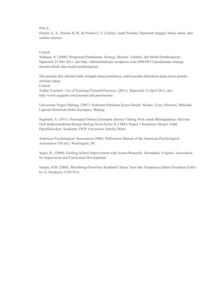 POLA :
Penulis A, A., Penulis B, B., & Penulis C, C.(Tahun). Judul Pustaka. Diperoleh tanggal, bulan, tahun, dari
sumber internet.


Contoh:
Sudrajat, A. (2008). Pengertian Pendekatan, Strategi, Metode, Tekhnik, dan Model Pembelajaran.
Diperoleh 25 Mei 2011, dari http://akhmadsudrajat.wordpress.com/2008/09/12/pendekatan-strategi-
metode-teknik-dan-model-pembelajaran/

Jika pustaka dari internet tidak terdapat nama penulisnya, judul pustaka diletakkan pada posisi penulis
sebelum tahun.
Contoh:
Todler Teachers‟ Use of Teaching Pyramid Practices. (2011). Diperoleh 13 April 2011, dari
http://www.sagepub.com/journals/edu.permissions

Universitas Negeri Malang. (2007). Pedoman Penulisan Karya Ilmiah: Skripsi, Tesis, Disertasi, Makalah,
Laporan Penelitian (Edisi Keempat). Malang.

Sugiharti, A. (2011). Penerapan Diskusi kelompok disertai Talking Stick untuk Meningkatkan Aktivitas
Oral danKemandirian Belajar Biologi Siswa Kelas X-J SMA Negeri 1 Kartasura. Skripsi Tidak
Dipublikasikan. Surakarta: FKIP Universitas Sebelas Maret.

American Psychological Association.(2006). Publication Manual of the American Psychological
Association (5th ed.). Washington, DC

Sagor, R., (2000). Guiding School Improvement with Action Research. Alexandria, Virginia: Association
for Supervision and Curriculum Development

Sutopo, H.B. (2006). Metodologi Penelitian Kualitatif: Dasar Teori dan Terapannya dalam Penelitian (Edisi
ke-2). Surakarta: UNS Pres.
 
