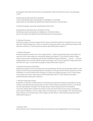 pemenggalan baris pada judul tetap harus memperhatikan makna kelompok kata (frase) yang dipenggal,
contoh:

KEEFEKTIFAN METODE PETA KONSEP
UNTUK MENINGKATKAN KEMAMPUAN MEMBACA INTENSIF
SISWA KELAS VII SEKOLAH MENENGAH PERTAMA KOTA SURAKARTA

Contoh pemenggalan yang tidak memperhatikan makna frase:

KEEFEKTIFAN METODE PETA KONSEP UNTUK
MENINGKATKAN KEMAMPUAN MEMBACA INTENSIF SISWA
KELAS VII SEKOLAH MENENGAH PERTAMA KOTA SURAKARTA


b. Halaman Pernyataan
Halaman pernyataan memuat penegasan bahwa skripsi yang ditulis mahasiswa merupakan karya asli yang
bebas dari tindakan plagiarisme. Selain itu, juga berisi pernyataan bahwa semua rujukan atau kutipan telah
dituliskan sumbernya. Contoh halaman pernyataan dapat dilihat pada Lampiran 2.


c. Halaman Pengajuan
Halaman pengajuan memuat unsur-unsur sebagai berikut: (1) judul yang diketik dengan huruf kapital, (2)
nama dan nomor induk mahasiswa yang diketik dengan huruf kapital, (3) teks Skripsi diajukan sebagai
salah satu persyaratan mendapatkan gelar Sarjana Pendidikan Program Pendidikan...., Jurusan .... (4) nama
lengkap fakultas dan universitas diketik dengan huruf kapital, dan (5) bulan yang ditulis dengan huruf kecil
dan tahun lulus ujian. Contoh halaman pengajuan dapat dilihat pada Lampiran 3.

d. Halaman Persetujuan Pembimbing
Halaman persetujuan memuat persetujuan dari para pembimbing. Hal-hal yang dicantumkan adalah (1) teks
Skripsi ini telah disetujui untuk dipertahankan di hadapan Tim Penguji Skripsi Fakultas Keguruan dan Ilmu
Pendidikan Universitas Sebelas Maret Surakarta (2) tempat dan tanggal persetujuan, dan (3) tanda tangan,
nama lengkap, dan nomor induk pegawai (NIP) pembimbing I dan II. Contoh halaman persetujuan
pembimbing dapat dilihat pada Lampiran 4.

e. Halaman Pengesahan Penguji
Pengesahan ini diberikan setelah mahasiswa melakukan penyempurnaan skripsinya berdasarkan saran dan
masukan yang diberikan para penguji pada saat ujian. Dalam halaman pengesahan termuat (1) teks Skripsi
ini telah dipertahankan di hadapan Tim Penguji Skripsi Fakultas Keguruan dan Ilmu Pendidikan
Universitas Sebelas Maret Surakarta dan diterima untuk memenuhi salah satu persyaratan mendapatkan
gelar Sarjana Pendidikan, (2) hari, tanggal, bulan, dan tahun ujian, (3) nama lengkap, NIP, dan tanda tangan
dewan penguji, dan (4) tanda tangan, nama lengkap, dan NIP dekan. Contoh halaman pengesahan dapat
dilihat pada Lampiran 5.




f. Halaman Motto
Dalam halaman motto termuat kata-kata bijak atau pernyataan yang menggambarkan motivasi/semangat,
 