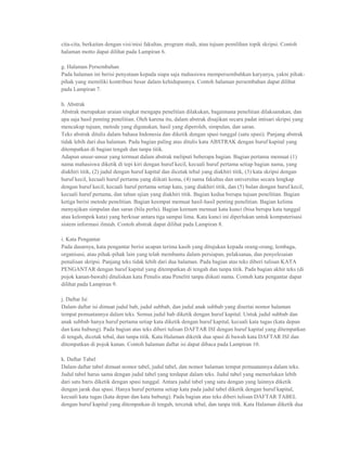 cita-cita, berkaitan dengan visi/misi fakultas, program studi, atau tujuan pemilihan topik skripsi. Contoh
halaman motto dapat dilihat pada Lampiran 6.

g. Halaman Persembahan
Pada halaman ini berisi penyataan kepada siapa saja mahasiswa mempersembahkan karyanya, yakni pihak-
pihak yang memiliki kontribusi besar dalam kehidupannya. Contoh halaman persembahan dapat dilihat
pada Lampiran 7.

h. Abstrak
Abstrak merupakan uraian singkat mengapa penelitian dilakukan, bagaimana penelitian dilaksanakan, dan
apa saja hasil penting penelitian. Oleh karena itu, dalam abstrak disajikan secara padat intisari skripsi yang
mencakup tujuan, metode yang digunakan, hasil yang diperoleh, simpulan, dan saran.
Teks abstrak ditulis dalam bahasa Indonesia dan diketik dengan spasi tunggal (satu spasi). Panjang abstrak
tidak lebih dari dua halaman. Pada bagian paling atas ditulis kata ABSTRAK dengan huruf kapital yang
ditempatkan di bagian tengah dan tanpa titik.
Adapun unsur-unsur yang termuat dalam abstrak meliputi beberapa bagian. Bagian pertama memuat (1)
nama mahasiswa diketik di tepi kiri dengan huruf kecil, kecuali huruf pertama setiap bagian nama, yang
diakhiri titik, (2) judul dengan huruf kapital dan dicetak tebal yang diakhiri titik, (3) kata skripsi dengan
huruf kecil, kecuali huruf pertama yang diikuti koma, (4) nama fakultas dan universitas secara lengkap
dengan huruf kecil, kecuali huruf pertama setiap kata, yang diakhiri titik, dan (5) bulan dengan huruf kecil,
kecuali huruf pertama, dan tahun ujian yang diakhiri titik. Bagian kedua berupa tujuan penelitian. Bagian
ketiga berisi metode penelitian. Bagian keempat memuat hasil-hasil penting penelitian. Bagian kelima
menyajikan simpulan dan saran (bila perlu). Bagian keenam memuat kata kunci (bisa berupa kata tunggal
atau kelompok kata) yang berkisar antara tiga sampai lima. Kata kunci ini diperlukan untuk komputerisasi
sistem informasi ilmiah. Contoh abstrak dapat dilihat pada Lampiran 8.

i. Kata Pengantar
Pada dasarnya, kata pengantar berisi ucapan terima kasih yang ditujukan kepada orang-orang, lembaga,
organisasi, atau pihak-pihak lain yang telah membantu dalam persiapan, pelaksanaa, dan penyelesaian
penulisan skripsi. Panjang teks tidak lebih dari dua halaman. Pada bagian atas teks diberi tulisan KATA
PENGANTAR dengan huruf kapital yang ditempatkan di tengah dan tanpa titik. Pada bagian akhir teks (di
pojok kanan-bawah) dituliskan kata Penulis atau Peneliti tanpa diikuti nama. Contoh kata pengantar dapat
dilihat pada Lampiran 9.

j. Daftar Isi
Dalam daftar isi dimuat judul bab, judul subbab, dan judul anak subbab yang disertai nomor halaman
tempat pemuatannya dalam teks. Semua judul bab diketik dengan huruf kapital. Untuk judul subbab dan
anak subbab hanya huruf pertama setiap kata diketik dengan huruf kapital, kecuali kata tugas (kata depan
dan kata hubung). Pada bagian atas teks diberi tulisan DAFTAR ISI dengan huruf kapital yang ditempatkan
di tengah, dicetak tebal, dan tanpa titik. Kata Halaman diketik dua spasi di bawah kata DAFTAR ISI dan
ditempatkan di pojok kanan. Contoh halaman daftar isi dapat dibaca pada Lampiran 10.

k. Daftar Tabel
Dalam daftar tabel dimuat nomor tabel, judul tabel, dan nomor halaman tempat pemuatannya dalam teks.
Judul tabel harus sama dengan judul tabel yang terdapat dalam teks. Judul tabel yang memerlukan lebih
dari satu baris diketik dengan spasi tunggal. Antara judul tabel yang satu dengan yang lainnya diketik
dengan jarak dua spasi. Hanya huruf pertama setiap kata pada judul tabel diketik dengan huruf kapital,
kecuali kata tugas (kata depan dan kata hubung). Pada bagian atas teks diberi tulisan DAFTAR TABEL
dengan huruf kapital yang ditempatkan di tengah, tercetak tebal, dan tanpa titik. Kata Halaman diketik dua
 