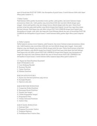 spasi di bawah kata DAFTAR TABEL dan ditempatkan di pojok kanan. Contoh halaman daftar tabel dapat
dibaca pada Lampiran 11.

l. Daftar Gambar
Pada halaman daftar gambar dicantumkan nomor gambar, judul gambar, dan nomor halaman tempat
pemuatannya dalam teks. Judul gambar yang memerlukan lebih dari satu baris diketik dengan spasi
tunggal. Antara judul gambar yang satu dengan lainnya diketik dengan jarak dua spasi. Hanya huruf
pertama setiap kata pada judul gambar yang diketik dengan huruf kapital, kecuali kata tugas (kata depan
dan kata hubung). Pada bagian atas teks diberi tulisan DAFTAR GAMBAR dengan huruf kapital yang
ditempatkan di tengah, cetak tebal, dan tanpa titik. Kata Halaman diketik dua spasi di bawah kata DAFTAR
GAMBAR dan ditempatkan di pojok kanan. Contoh halaman daftar gambar dapat dibaca pada Lampiran
12.


m. Daftar Lampiran
Daftar lampiran memuat nomor lampiran, judul lampiran, dan nomor halaman tempat pemuatannya dalam
teks. Judul lampiran yang memerlukan lebih dari satu baris diketik dengan spasi tunggal. Antara judul
lampiran yang satu dengan yang lainnya diketik dengan jarak dua spasi. Hanya huruf pertama setiap kata
pada judul lampiran yang diketik dengan huruf kapital, kecuali kata tugas (kata depan dan kata hubung).
Pada bagian atas teks diberi tulisan DAFTAR LAMPIRAN dengan huruf kapital yang ditempatkan di
tengah dan tanpa titik. Kata Halaman diketik dua spasi di bawah tulisan DAFTAR LAMPIRAN dan
ditempatkan di pojok kanan. Contoh halaman daftar lampiran dapat dibaca pada Lampiran 13.

C2. Bagian Inti Hasil Penelitian Kuantitatif
BAB I PENDAHULUAN
A. Latar Belakang Masalah
B. Rumusan Masalah
C. Tujuan Penelitian
D. Manfaat Penelitian

BAB II KAJIAN PUSTAKA
A. Kajian teori dan hasil penelitian yang relevan
B. Kerangka Berpikir
C. Hipotesis (jika ada)

BAB III METODE PENELITIAN
A. Tempat dan Waktu Penelitian
B. Rancangan/Desain Penelitian
C. Populasi dan Sampel
D. Teknik Pengambilan Sampel
E. Pengumpulan Data
F. Validasi Instrumen Penelitian
E. Analisis Data

BAB IV HASIL PENELITIAN
A. Deskripsi Data
B. Pengujian Persyaratan Analisis
C. Pengujian Hipotesis
D. Pembahasan Hasil Analisis Data
 