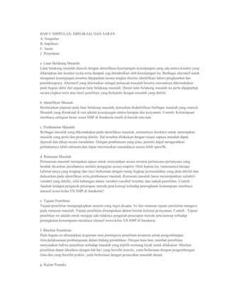 BAB V SIMPULAN, IMPLIKASI, DAN SARAN
A. Simpulan
B. Implikasi
C. Saran
2. Penjelasan

a. Latar Belakang Masalah
Latar belakang masalah diawali dengan identifikasi kesenjangan-kesenjangan yang ada antara kondisi yang
diharapkan dan kondisi nyata serta dampak yag ditimbulkan oleh kesenjangan itu. Berbagai alternatif untuk
mengatasi kesenjangan tersebut dipaparkan secara singkat disertai identifikasi faktor penghambat dan
pendukungnya. Alternatif yang ditawarkan sebagai pemecah masalah beserta rasionalnya dikemukakan
pada bagian akhir dari paparan latar belakang masalah. Dalam latar belakang masalah ini perlu dipaparkan
secara ringkas teori atau hasil penelitian yang berkaitan dengan masalah yang diteliti.

b. ldentifikasi Masaah
Berdasarkan paparan pada latar belakang masalah, kemudian diidentifikasi berbagai masalah yang muncul.
Masalah yang dimaksud di sini adalah kesenjangan antara harapan dan kenyataan. Contoh: Kemampuan
membaca sebagian besar siswa SMP di Surakarta masih di bawah rata-rata

c. Pembatasan Masalah
Berbagai masalah yang dikemukakan pada identifikasi masalah, selanjutnya diseleksi untuk menetapkan
masalah yang perlu dan penting diteliti. Hal tersebut dilakukan dengan tujuan supaya masalah dapat
dijawab dan dikaji secara mendalam. Dengan pembatasan yang jelas, peneliti dapat mengarahkan
perhatiannya lebih saksama dan dapat merumuskan masalahnya secara lebih spesifik.

d. Rumusan Masalah
Perumusan masalah merupakan upaya untuk menyatakan secara tersurat pertanyaan-pertanyaan yang
hendak dicarikan jawabannya melalui pengujian secara empiris. Oleh karena itu, rumusannya berupa
kalimat tanya yang lengkap dan rinci berkenaan dengan ruang lingkup permasalahan yang akan diteliti dan
didasarkan pada identifikasi serta pembatasan masalah. Rumusan masalah harus menampakkan variabel-
variabel yang diteliti, sifat hubungan antara variabel-variabel tersebut, dan subjek penelitian. Contoh:
Apakah terdapat pengaruh penerapan metode peta konsep terhadap peningkatan kemampuan membaca
intensif siswa kelas VII SMP di Surakarta?

e. Tujuan Penelitian
Tujuan penelitian mengungkapkan sasaran yang ingin dicapai. Isi dan rumusan tujuan penelitian mengacu
pada rumusan masalah. Tujuan penelitian disampaikan dalam bentuk kalimat pernyataan. Contoh : Tujuan
penelitian ini adalah untuk menguji ada tidaknya pengaruh penerapan metode peta konsep terhadap
peningkatan kemampuan membaca intensif siswa kelas VII SMP di Surakarta

f. Manfaat Penelitian
Pada bagian ini ditunjukkan kegunaan atau pentingnya penelitian terutama untuk pengembangan
ilmu/pelaksanaan pembangunan dalam bidang pendidikan. Dengan kata lain, manfaat penelitian
menyatakan bahwa penelitian terhadap masalah yang dipilih memang layak untuk dilakukan. Manfaat
penelitian dapat dikaitkan dengan hal-ha1 yang bersifat teoretis, yaitu berkenaan dengan pengembangan
ilmu dan yang bersifat praktis, yaitu berkenaan dengan pemecahan masalah aktual.

g. Kajian Pustaka
 