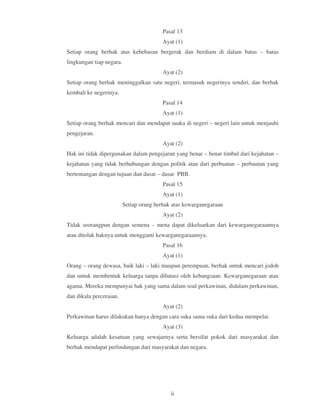 Pasal 13
                                          Ayat (1)
Setiap orang berhak atas kebebasan bergerak dan berdiam di dalam batas – batas
lingkungan tiap negara.
                                          Ayat (2)
Setiap orang berhak meninggalkan satu negeri, termasuk negerinya sendiri, dan berhak
kembali ke negerinya.
                                          Pasal 14
                                          Ayat (1)
Setiap orang berhak mencari dan mendapat suaka di negeri – negeri lain untuk menjauhi
pengejaran.
                                          Ayat (2)
Hak ini tidak dipergunakan dalam pengejaran yang benar – benar timbul dari kejahatan –
kejahatan yang tidak berhubungan dengan politik atau dari perbuatan – perbautan yang
bertentangan dengan tujuan dan dasar – dasar PBB.
                                          Pasal 15
                                          Ayat (1)
                          Setiap orang berhak atas kewarganegaraan
                                          Ayat (2)
Tidak seorangpun dengan semena – mena dapat dikeluarkan dari kewarganegaraannya
atau ditolak haknya untuk mengganti kewarganegaraannya.
                                          Pasal 16
                                          Ayat (1)
Orang – orang dewasa, baik laki – laki maupun perempuan, berhak untuk mencari jodoh
dan untuk membentuk keluarga tanpa dibatasi oleh kebangsaan. Kewarganegaraan atau
agama. Mereka mempunyai hak yang sama dalam soal perkawinan, didalam perkawinan,
dan dikala perceraian.
                                          Ayat (2)
Perkawinan harus dilakukan hanya dengan cara suka sama suka dari kedua mempelai.
                                          Ayat (3)
Keluarga adalah kesatuan yang sewajarnya serta bersifat pokok dari masyarakat dan
berhak mendapat perlindungan dari masyarakat dan negara.




                                             ii
 