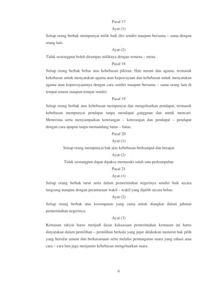 Pasal 17
                                         Ayat (1)
Setiap orang berhak mempunyai milik baik diri sendiri maupun bersama – sama dengan
orang lain.
                                         Ayat (2)
Tidak seorangpun boleh dirampas miliknya dengan semena – mena.
                                         Pasal 18
Setiap orang berhak bebas atas kebebasan pikiran. Hati nurani dan agama, termasuk
kekebasan untuk menyatakan agama atau kepercayaan dan kebebasan untuk menyatakan
agama atau kepercayaannya dengan cara sendiri maupun bersama – sama orang lain di
tempat umum maupun tempat sendiri.
                                         Pasal 19
Setiap orang berhak atas kebebasan mempunyai dan mengeluarkan pendapat, termasuk
kebebasan mempunyai pendapat tanpa mendapat gangguan dan untuk mencari.
Menerima serta menyampaikan keterangan – keterangan dan pendapat – pendapat
dengan cara apapun tanpa memandang batas – batas.
                                         Pasal 20
                                         Ayat (1)
          Setiap orang mempunyai hak atas kebebasan berkumpul dan berapat
                                         Ayat (2)
              Tidak seorangpun dapat dipaksa memasuki salah satu perkumpulan
                                         Pasal 21
                                         Ayat (1)
Setiap orang berhak turut serta dalam pemerintahan negerinya sendiri baik secara
langsung maupun dengan perantaraan wakil – wakil yang dipilih secara bebas.
                                         Ayat (2)
Setiap orang berhak atas kesempatan yang sama untuk diangkat dalam jabatan
pemerintahan negerinya.
                                         Ayat (3)
Kemauan rakyat harus menjadi dasar kekuasaan pemerintahan kemauan ini harus
dinyatakan dalam pemilihan – pemilihan berkala yang jujur dilakukan menurut hak pilih
yang bersifat umum dan berkasamaan serta melalui pemungutan suara yang rahasi atau
cara – cara lain juga menjamin kebebasan mengeluarkan suara.




                                            ii
 