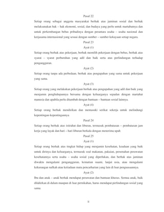 Pasal 22
Setiap orang sebagai anggota masyarakat berhak atas jaminan sosial dan berhak
melaksanakan hak – hak ekonomi, sosial, dan budaya yang perlu untuk martabatnya dan
untuk perkembangan bebas pribadinya dengan perantara usaha – usaha nasional dan
kerjasama internasional yang sesuai dengan sumber – sumber kekayaan setiap negara.
                                       Pasal 23
                                       Ayat (1)
Setiap orang berhak atas pekerjaan, berhak memilih pekerjaan dengan bebas, berhak atas
syarat – syarat perburuhan yang adil dan baik serta atas perlindungan terhadap
pengangguran.
                                       Ayat (2)
Setiap orang tanpa ada perbedaan, berhak atas pengupahan yang sama untuk pekerjaan
yang sama.
                                       Ayat (3)
Setiap orang yang melakukan pekerjaan berhak atas pengupahan yang adil dan baik yang
menjamin penghidupannya bersama dengan keluarganya sepadan dengan martabat
manusia dan apabila perlu ditambah dengan bantuan – bantuan sosial lainnya.
                                       Ayat (4)
Setiap orang berhak mendirikan dan memasuki serikat sekerja untuk melindungi
kepentingan-kepentingannya
                                       Pasal 24
Setiap orang berhak atas istirahat dan liburan, termasuk pembatasan – pembatasan jam
kerja yang layak dan hari – hari liburan berkala dengan menerima upah
                                       Pasal 25
                                       Ayat (1)
Setiap orang berhak atas tingkat hidup yang menjamin kesehatan, keadaan yang baik
untuk dirinya dan keluarganya, termasuk soal makanan, pakaian, perumahan perawatan
kesehatannya serta usaha – usaha sosial yang diperlukan, dan berhak atas jaminan
diwaktu mengalami pengangguran, kematian suami, lanjut usia, atau mengalami
kekurangan nafkah atau ketiadaan mata pencarharian yang lain di luar penguasaannya.
                                       Ayat (2)
Ibu dan anak – anak berhak mendapat perawatan dan bantuan khusus. Semua anak, baik
dilahirkan di dalam maupun di luar pernikahan, harus mendapat perlindungan sosial yang
sama.



                                          ii
 