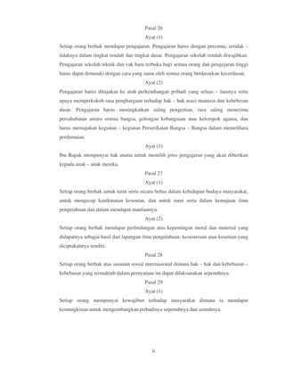 Pasal 26
                                       Ayat (1)
Setiap orang berhak mendapat pengajaran. Pengajaran harus dengan percuma, setidak –
tidaknya dalam tingkat rendah dan tingkat dasar. Pengajaran sekolah rendah diwajibkan.
Pengajaran sekolah teknik dan vak haru terbuka bagi semua orang dan pengejaran tinggi
harus dapat dimasuki dengan cara yang sama oleh semua orang berdasarkan kecerdasan.
                                       Ayat (2)
Pengajaran harus ditujukan ke arah perkembangan pribadi yang seluas – luasnya serta
upaya memperkokoh rasa penghargaan terhadap hak – hak asasi manusia dan kebebesan
dasar. Pengajaran harus meningkatkan saling pengertian, rasa saling menerima
persahabatan antara semua bangsa, golongan kebangsaan atau kelompok agama, dan
harus memajukan kegiatan – kegiatan Perserikatan Bangsa – Bangsa dalam memelihara
perdamaian.
                                       Ayat (3)
Ibu Bapak mempunyai hak utama untuk memilih jenis pengajaran yang akan diberikan
kepada anak – anak mereka.
                                       Pasal 27
                                       Ayat (1)
Setiap orang berhak untuk turut serta secara bebas dalam kehidupan budaya masyarakat,
untuk mengecap kenikmatan kesenian, dan untuk turut serta dalam kemajuan ilmu
pengetahuan dan dalam mendapat manfaatnya.
                                       Ayat (2)
Setiap orang berhak mendapat perlindungan atas kepentingan moral dan material yang
didapatnya sebagai hasil dari lapangan ilmu pengetahuan, kesusteraan atau kesenian yang
diciptakannya sendiri.
                                       Pasal 28
Setiap orang berhak atas susunan sosial internasional dimana hak – hak dan kebebasan –
kebebasan yang termaktub dalam pernyataan ini dapat dilaksanakan sepenuhnya.
                                       Pasal 29
                                       Ayat (1)
Setiap orang mempunyai kewajiban terhadap masyarakat dimana ia mendapat
kemungkinan untuk mengembangkan pribadinya sepenuhnya dan seutuhnya.




                                          ii
 