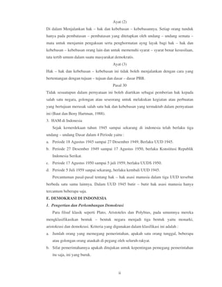Ayat (2)
Di dalam Menjalankan hak – hak dan kebebasan – kebebasannya. Setiap orang tunduk
hanya pada pembatasan – pembatasan yang ditetapkan oleh undang – undang semata –
mata untuk menjamin pengakuan serta penghormatan ayng layak bagi hak – hak dan
kebebasan – kebebasan orang lain dan untuk memenuhi syarat – syarat benar kesusilaan,
tata tertib umum dalam suatu masyarakat demokratis.
                                        Ayat (3)
Hak – hak dan kebebasan – kebebasan ini tidak boleh menjalankan dengan cara yang
bertentangan dengan tujuan – tujuan dan dasar – dasar PBB.
                                        Pasal 30
Tidak sesuatupun dalam pernyataan ini boleh diartikan sebagai pemberian hak kepada
salah satu negara, golongan atau seseorang untuk melakukan kegiatan atau perbuatan
yang bertujuan merusak salah satu hak dan kebebasan yang termaktub dalam pernyataan
ini (Baut dan Beny Hartman, 1988).
3. HAM di Indonesia
   Sejak kemerdekaan tahun 1945 sampai sekarang di indonesia telah berlaku tiga
undang – undang Dasar dalam 4 Periode yaitu :
a. Periode 18 Agustus 1945 sampai 27 Desember 1949, Berlaku UUD 1945.
b. Periode 27 Desember 1949 sampai 17 Agustus 1950, berlaku Konstitusi Republik
   Indonesia Serikat.
c. Periode 17 Agustus 1950 sampai 5 juli 1959, berlaku UUDS 1950.
d. Periode 5 Juli 1959 sanpai sekarang, berlaku kembali UUD 1945.
   Percantuman pasal-pasal tentang hak – hak asasi manusia dalam tiga UUD tersebut
berbeda satu sama lainnya. Dalam UUD 1945 butir – butir hak asasi manusia hanya
tercantum beberapa saja.
E. DEMOKRASI DI INDONESIA
1. Pengertian dan Perkembangan Demokrasi
   Para filsuf klasik seperti Plato, Aristoteles dan Polybius, pada umumnya mereka
mengklasifikasikan bentuk – bentuk negara menjadi tiga bentuk yaitu monarki,
aristokrasi dan demokrasi. Kriteria yang digunakan dalam klasifikasi ini adalah :
a. Jumlah orang yang memegang pemerintahan, apakah satu orang tunggal, beberapa
   atau golongan orang ataukah di pegang oleh seluruh rakyat.
b. Sifat pemerintahannya apakah ditujukan untuk kepentingan pemegang pemerintahan
   itu saja, ini yang buruk.



                                            ii
 