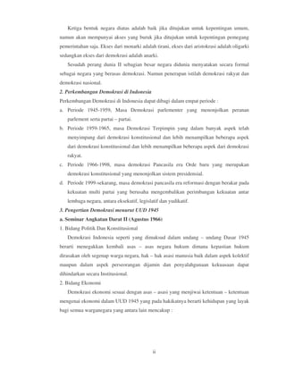 Ketiga bentuk negara diatas adalah baik jika ditujukan untuk kepentingan umum,
namun akan mempunyai akses yang buruk jika ditujukan untuk kepentingan pemegang
pemerintahan saja. Ekses dari monarki adalah tirani, ekses dari aristokrasi adalah oligarki
sedangkan ekses dari demokrasi adalah anarki.
   Sesudah perang dunia II sebagian besar negara didunia menyatakan secara formal
sebagai negara yang berasas demokrasi. Namun penerapan istilah demokrasi rakyat dan
demokrasi nasional.
2. Perkembangan Demokrasi di Indonesia
Perkembangan Demokrasi di Indonesia dapat dibagi dalam empat periode :
a. Periode 1945-1959, Masa Demokrasi parlementer yang menonjolkan peranan
   parlement serta partai – partai.
b. Periode 1959-1965, masa Demokrasi Terpimpin yang dalam banyak aspek telah
   menyimpang dari demokrasi konstitusional dan lebih menampilkan beberapa aspek
   dari demokrasi konstitusional dan lebih menampilkan beberapa aspek dari demokrasi
   rakyat.
c. Periode 1966-1998, masa demokrasi Pancasila era Orde baru yang merupakan
   demokrasi konstitusional yang menonjolkan sistem presidensial.
d. Periode 1999-sekarang, masa demokrasi pancasila era reformasi dengan berakar pada
   kekuatan multi partai yang berusaha mengembalikan perimbangan kekuatan antar
   lembaga negara, antara eksekutif, legislatif dan yudikatif.
3. Pengertian Demokrasi menurut UUD 1945
a. Seminar Angkatan Darat II (Agustus 1966)
1. Bidang Politik Dan Konstitusional
   Demokrasi Indonesia seperti yang dimaksud dalam undang – undang Dasar 1945
berarti menegakkan kembali asas – asas negara hukum dimana kepastian hukum
dirasakan oleh segenap warga negara, hak – hak asasi manusia baik dalam aspek kolektif
maupun dalam aspek perseorangan dijamin dan penyalahgunaan kekuasaan dapat
dihindarkan secara Institusional.
2. Bidang Ekonomi
   Demokrasi ekonomi sesuai dengan asas – asasi yang menjiwai ketentuan – ketentuan
mengenai ekonomi dalam UUD 1945 yang pada hakikatnya berarti kehidupan yang layak
bagi semua warganegara yang antara lain mencakup :




                                            ii
 