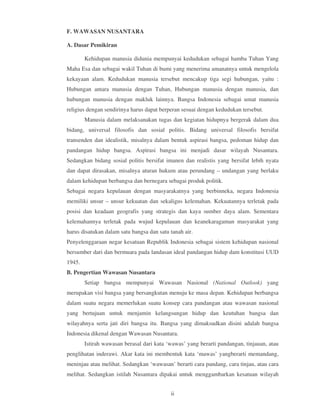 F. WAWASAN NUSANTARA

A. Dasar Pemikiran

        Kehidupan manusia didunia mempunyai kedudukan sebagai hamba Tuhan Yang
Maha Esa dan sebagai wakil Tuhan di bumi yang menerima amanatnya untuk mengelola
kekayaan alam. Kedudukan manusia tersebut mencakup tiga segi hubungan, yaitu :
Hubungan antara manusia dengan Tuhan, Hubungan manusia dengan manusia, dan
hubungan manusia dengan makluk lainnya. Bangsa Indonesia sebagai umat manusia
religius dengan sendirinya harus dapat berperan sesuai dengan kedudukan tersebut.
        Manusia dalam melaksanakan tugas dan kegiatan hidupnya bergerak dalam dua
bidang, universal filosofis dan sosial politis. Bidang universal filosofis bersifat
transenden dan idealistik, misalnya dalam bentuk aspirasi bangsa, pedoman hidup dan
pandangan hidup bangsa. Aspirasi bangsa ini menjadi dasar wilayah Nusantara.
Sedangkan bidang sosial politis bersifat imanen dan realistis yang bersifat lebih nyata
dan dapat dirasakan, misalnya aturan hukum atau perundang – undangan yang berlaku
dalam kehidupan berbangsa dan bernegara sebagai produk politik.
Sebagai negara kepulauan dengan masyarakatnya yang berbinneka, negara Indonesia
memiliki unsur – unsur kekuatan dan sekaligus kelemahan. Kekuatannya terletak pada
posisi dan keadaan geografis yang strategis dan kaya sumber daya alam. Sementara
kelemahannya terletak pada wujud kepulauan dan keanekaragaman masyarakat yang
harus disatukan dalam satu bangsa dan satu tanah air.
Penyelenggaraan negar kesatuan Republik Indonesia sebagai sistem kehidupan nasional
bersumber dari dan bermuara pada landasan ideal pandangan hidup dam konstitusi UUD
1945.
B. Pengertian Wawasan Nusantara
        Setiap bangsa mempunyai Wawasan Nasional (National Outlook) yang
merupakan visi bangsa yang bersangkutan menuju ke masa depan. Kehidupan berbangsa
dalam suatu negara memerlukan suatu konsep cara pandangan atau wawasan nasional
yang bertujuan untuk menjamin kelangsungan hidup dan keutuhan bangsa dan
wilayahnya serta jati diri bangsa itu. Bangsa yang dimaksudkan disini adalah bangsa
Indonesia dikenal dengan Wawasan Nusantara.
        Istirah wawasan berasal dari kata ‘wawas’ yang berarti pandangan, tinjauan, atau
penglihatan inderawi. Akar kata ini membentuk kata ‘mawas’ yangberarti memandang,
meninjau atau melihat. Sedangkan ‘wawasan’ berarti cara pandang, cara tinjau, atau cara
melihat. Sedangkan istilah Nusantara dipakai untuk menggambarkan kesatuan wilayah


                                           ii
 