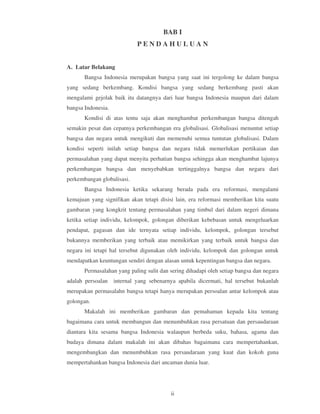 BAB I
                             PENDAHULUAN


A. Latar Belakang
       Bangsa Indonesia merupakan bangsa yang saat ini tergolong ke dalam bangsa
yang sedang berkembang. Kondisi bangsa yang sedang berkembang pasti akan
mengalami gejolak baik itu datangnya dari luar bangsa Indonesia maupun dari dalam
bangsa Indonesia.
       Kondisi di atas tentu saja akan menghambat perkembangan bangsa ditengah
semakin pesat dan cepatnya perkembangan era globalisasi. Globalisasi menuntut setiap
bangsa dan negara untuk mengikuti dan memenuhi semua tuntutan globalisasi. Dalam
kondisi seperti inilah setiap bangsa dan negara tidak memerlukan pertikaian dan
permasalahan yang dapat menyita perhatian bangsa sehingga akan menghambat lajunya
perkembangan bangsa dan menyebabkan tertinggalnya bangsa dan negara dari
perkembangan globalisasi.
       Bangsa Indonesia ketika sekarang berada pada era reformasi, mengalami
kemajuan yang signifikan akan tetapi disisi lain, era reformasi memberikan kita suatu
gambaran yang kongkrit tentang permasalahan yang timbul dari dalam negeri dimana
ketika setiap individu, kelompok, golongan diberikan kebebasan untuk mengeluarkan
pendapat, gagasan dan ide ternyata setiap individu, kelompok, golongan tersebut
bukannya memberikan yang terbaik atau memikirkan yang terbaik untuk bangsa dan
negara ini tetapi hal tersebut digunakan oleh individu, kelompok dan golongan untuk
mendapatkan keuntungan sendiri dengan alasan untuk kepentingan bangsa dan negara.
       Permasalahan yang paling sulit dan sering dihadapi oleh setiap bangsa dan negara
adalah persoalan    internal yang sebenarnya apabila dicermati, hal tersebut bukanlah
merupakan permasalahn bangsa tetapi hanya merupakan persoalan antar kelompok atau
golongan.
       Makalah ini memberikan gambaran dan pemahaman kepada kita tentang
bagaimana cara untuk membangun dan menumbuhkan rasa persatuan dan persaudaraan
diantara kita sesama bangsa Indonesia walaupun berbeda suku, bahasa, agama dan
budaya dimana dalam makalah ini akan dibahas bagaimana cara mempertahankan,
mengembangkan dan menumbuhkan rasa persaudaraan yang kuat dan kokoh guna
mempertahankan bangsa Indonesia dari ancaman dunia luar.




                                          ii
 