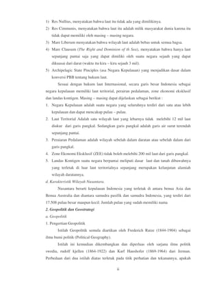 1) Res Nullius, menyatakan bahwa laut itu tidak ada yang dimilikinya.
2) Res Cimmunis, menyatakan bahwa laut itu adalah milik masyarakat dunia karena itu
   tidak dapat memiliki oleh masing – masing negara.
3) Mare Liberum menyatakan bahwa wilayah laut adalah bebas untuk semua bagsa.
4) Mare Clausum (The Right and Dominion of th Sea), menyatakan bahwa hanya laut
   sepanjang pantai saja yang dapat dimiliki oleh suatu negara sejauh yang dapat
   dikuasai dari darat (waktu itu kira – kira sejauh 3 mil).
5) Archipelagic State Pinciples (asa Negara Kepulauan) yang menjadikan dasar dalam
   konversi PBB tentang hukum laut.
       Sesuai dengan hukum laut Internasional, secara garis besar Indonesia sebagai
negara kepulauan memiliki laut teritorial, perairan pedalaman, zone ekonomi eksklusif
dan landas kontigen. Masing – masing dapat dijelaskan sebagai berikut :
1. Negara Kepulauan adalah suatu negara yang seluruhnya terdiri dari satu atau lebih
   kepulauan dan dapat mencakup pulau – pulau.
2. Laut Teritorial Adalah satu wilayah laut yang lebarnya tidak melebihi 12 mil laut
   diukur dari garis pangkal. Sedangkan garis pangkal adalah garis air surut terendah
   sepanjang pantai.
3. Peraiaran Pedalaman adalah wilayah sebelah dalam daratan atau sebelah dalam dari
   garis pangkal.
4. Zone Ekonomi Eksklusif (ZEE) tidak boleh melebihi 200 mil laut dari garis pangkal.
5. Landas Kontigen suatu negara berpantai meliputi dasar laut dan tanah dibawahnya
   yang terletak di luar laut teritorialnya sepanjang merupakan kelanjutan alamiah
   wilayah daratannya.
d. Karakteristik Wilayah Nusantara.
       Nusantara berarti kepulauan Indonesia yang terletak di antara benua Asia dan
Benua Australia dan diantara samudra pasifik dan samudra Indonesia, yang terdiri dari
17.508 pulau besar maupun kecil. Jumlah pulau yang sudah memiliki nama
2. Geopolitik dan Geostrategi
a. Geopolitik
1. Pengertian Geopolitik
       Istilah Geopolitik semula diartikan oleh Frederich Ratze (1844-1904) sebagai
ilmu bumi politik (Political Geography).
       Istilah ini kemudian dikembangkan dan diperluas oleh sarjana ilmu politik
swedia, rudolf kjellen (1864-1922) dan Karf Haushofer (1869-1964) dari Jerman.
Perbedaan dari dua istilah diatas terletak pada titik perhatian dan tekanannya, apakah

                                             ii
 