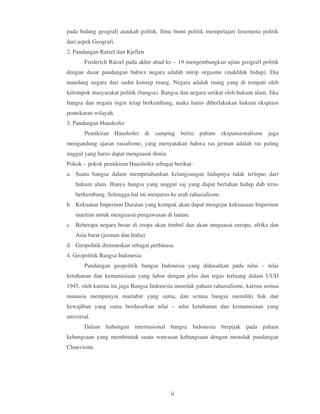 pada bidang geografi ataukah politik. Ilmu bumi politik mempelajari fenomena politik
dari aspek Geografi.
2. Pandangan Ratzel dan Kjellen
       Frederich Ratzel pada akhir abad ke – 19 mengembangkan ujian geografi politik
dengan dasar pandangan bahwa negara adalah mirip orgasme (makhluk hidup). Dia
mandang negara dari sudut konsep ruang. Negara adalah ruang yang di tempati oleh
kelompok masyarakat politik (bangsa). Bangsa dan negara serikat oleh hukum alam. Jika
bangsa dan negara ingin tetap berkembang, maka harus diberlakukan hukum ekspensi
pemekaran wilayah.
3. Pandangan Hauskofer
       Pemikiran Haushofer di samping berisi paham ekspansionalisme juga
mengandung ajaran rasialisme, yang menyatakan bahwa ras jerman adalah ras paling
unggul yang harus dapat menguasai dunia.
Pokok – pokok pemikiran Haushofer sebagai berikut :
a. Suatu bangsa dalam mempetahankan kelangsungan hidupnya tidak terlepas dari
   hukum alam. Hanya bangsa yang unggul saj yang dapat bertahan hidup dab terus
   berkembang. Sehingga hal ini menjurus ke arah rahasialisme.
b. Kekuatan Imperium Daratan yang kompak akan dapat mengejar kekuasaan Imperium
   maritim untuk menguasai pengawasan di lautan.
c. Beberapa negara besar di eropa akan timbul dan akan mnguasai eeropa, afrika dan
   Asia barat (jerman dan Italia)
d. Geopolitik dirumuskan sebagai perbatasa.
4. Geopolitik Bangsa Indonesia
       Pandangan geopolitik bangsa Indonesia yang didasarkan pada nilai – nilai
ketuhanan dan kemanusiaan yang luhur dengan jelas dan tegas tertuang dalam UUD
1945. oleh karena itu juga Bangsa Indonesia menolak paham rahasialisme, karena semua
manusia mempunyai martabat yang sama, dan semua bangsa memiliki hak dan
kewajiban yang sama berdasarkan nilai – nilai ketuhanan dan kemanusiaan yang
universal.
       Dalam hubungan internasional bangsa Indonesia berpijak pada paham
kebangsaan yang membentuk suatu wawasan kebangsaan dengan menolak pandangan
Chauvisme.




                                           ii
 