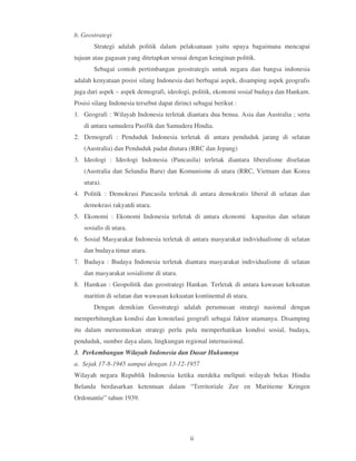 b. Geostrategi
       Strategi adalah politik dalam pelaksanaan yaitu upaya bagaimana mencapai
tujuan atau gagasan yang ditetapkan sesuai dengan keinginan politik.
       Sebagai contoh pertimbangan geostrategis untuk negara dan bangsa indonesia
adalah kenyataan posisi silang Indonesia dari berbagai aspek, disamping aspek geografis
juga dari aspek – aspek demografi, ideologi, politik, ekonomi sosial budaya dan Hankam.
Posisi silang Indonesia tersebut dapat dirinci sebagai berikut :
1. Geografi : Wilayah Indonesia terletak diantara dua benua. Asia dan Australia ; serta
   di antara samudera Pasifik dan Samudera Hindia.
2. Demografi : Penduduk Indonesia terletak di antara penduduk jarang di selatan
   (Australia) dan Penduduk padat diutara (RRC dan Jepang)
3. Ideologi : Ideologi Indonesia (Pancasila) terletak diantara liberalisme diselatan
   (Australia dan Selandia Baru) dan Komunisme di utara (RRC, Vietnam dan Korea
   utara).
4. Politik : Demokrasi Pancasila terletak di antara demokratis liberal di selatan dan
   demokrasi rakyatdi utara.
5. Ekonomi : Ekonomi Indonesia terletak di antara ekonomi kapasitas dan selatan
   sosialis di utara.
6. Sosial Masyarakat Indonesia terletak di antara masyarakat individualisme di selatan
   dan budaya timur utara.
7. Budaya : Budaya Indonesia terletak diantara masyarakat individualisme di selatan
   dan masyarakat sosialisme di utara.
8. Hamkan : Geopolitik dan geostrategi Hankan. Terletak di antara kawasan kekuatan
   maritim di selatan dan wawasan kekuatan kontinental di utara.
       Dengan demikian Geostrategi adalah perumusan strategi nasional dengan
memperhitungkan kondisi dan konstelasi geografi sebagai faktor utamanya. Disamping
itu dalam merusmuskan strategi perlu pula memperhatikan kondisi sosial, budaya,
penduduk, sumber daya alam, lingkungan regional internasional.
3. Perkembangan Wilayah Indonesia dan Dasar Hukumnya
a. Sejak 17-8-1945 sampai dengan 13-12-1957
Wilayah negara Republik Indonesia ketika merdeka meliputi wilayah bekas Hindia
Belanda berdasarkan ketentuan dalam “Territoriale Zee en Maritieme Kringen
Ordonantie” tahun 1939.




                                             ii
 