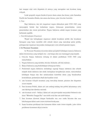 laut maupun selat serta dirgantara di atasnya yang merupakan satu kesatuan ruang
wilayah.
          Letak geografis negara berada di posisi dunia antara dua benua, yaitu Samudera
Pasifik dan Samudera Hindia, dan antara dua benua, yaitu Asia dan Australia
b. Tata
          Bagi Indonesia, tata inti oraganisasi negara didasarkan pada UUD 1945 yang
menyangkut       bentuk   dan   kedaulatan   negara,   kekuasaan   pemerintahan,   sistem
pemerintahan dan sistem perwakilan. Negara Indonesia adalah negara kesatuan yang
berbentuk republik.
c. Tata Kelengkapan Organisasi
          Wujud tata kelengkapan organisasi adalah kesadaran politik dan kesadaran
bernegara yang harus memiliki oleh seluruh rakyat yang mencakup partai politik,
golongan dan organisasi masyarakat, kalangan pers serta seluruh aparatur negara.
2. Isi Wawasan Nusantara
          Isi Wawasan Nusantara tercermin dalam perspektif kehidupan manusia Indonesia
dalam eksistensinya yang meliputi cita – cita bangsa dan asas manunggal yang terpadu.
a. Cita-cita bangsa Indonesia tertuang di dalam pembukaan UUD 1945 yang
   menyebutkan :
1. Negara Indonesia yang merdeka, bersatu, berdaulat, adil dan makmur.
2. Rakyat Indonesia yang berkehidupan kebangsaan bebas.
3. Pemerintah negara Indonesia melindungi segenap bangsa indonesia dan seluruh
   tumpah darah indonesia dan untuk memajukan kesejahteraan umum, mencerdaskan
   kehidupan bangsa dan ikut melaksanakan ketertiban dunia yang beradasarkan
   kemerdekaan, perdamaian abadi dan keadilan sosial.
4. satu kesatuan wilayah nusantara yang mencakup daratan, perairan dan dirgantara
   secara terpadu.
5. Satu kesatuan Politik, dalam arti satu undang-undang dan politik laksanannya serta
   satu ideologi dan identitas nasional.
6. satu kesatuan sosial – budaya, dalam arti satu perwujudan masyarakat Indonesia atas
   dasar ”Bhinneka Tunggal Ika” satu tertib sosial dan satu tertib hukum.
7. Satu kesatuan ekonomi dengan berdasarkn atas asas usaha bersama dan asas
   kekeluargaan dalam suatu sistem ekonomi kerakyatan.
8. Suatu kesatuan pertahanan dan keamanan dalam suatu sistem terpadu, yaitu sistem
   pertahanan keamanan rakyat semesta.



                                             ii
 