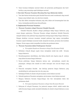 9. Suatu kesatuan kebijakan nasional dalam arti pemeratan pembangunan dan hasil-
   hasilnya yang mencakup aspek kehidupan nasional.
3. Tata Laku Wawasan Nusantara Mencakup Dua Segi, Batinia dan Lahiria
a. Tata laku batinia berdasarkan pada falsafah Pancasila untuk membentuk sikap mental
   bangsa yang meliputi cipta, rasa dan karsa terpadu.
b. Tata laku lahiria merupakan kekuatan yang utuh, dalam arti kemanungalan kata dan
   karya, keterpaduan pembicaraan dan perbuatan.
E. Implementasi Wawasan Nusantara
1. Wawasan Nusantara sebagai Pancaran Falsafah Pancasila
       Falsafah Pancasila diyakini sebagai pandangan hidup bangsa Indonesia yang
sesuai dengan aspirasinya. Wawasan Nusatara sebagai aktualisasi falsafah Pancasila
menjadi landasan dan pedoman bagi pengelolana kelangsungan hidup bangsa Indonesia.
Dengan demikian wawasan nusantara menjadi pedoman bagi uapaya mewujudkan
kesatuan aspaek kehudipan nasiaonal unutk menjamin kesatuan, persatuan dan keutuhan
bangasa. Serata uapaya untuk meujudkan kerrtiban dan perdamain dunia.
2. Wawasan Nuasantara dalam Pembangunan Nasional
            a. Perwujudan Kepulawan Nusantara sebagai Satu Kesatuan Politik
1. Kebulatan wilayah dengan segala isinya merupakan modal dan milik           bersama
   bangsa Indonesia
2. Keanekaragamman suku,Budaya, dan bahasa daerah serta Agama yang di anutnya
   tetap dalam kesatuan bangsa Indonasia.
3. Secara psikologis, bangsa Indonesia merasa satu        persaudaraan, senasib dan
   perjuangan, sebangsa dan setanah air untuk mencapai satu cita-cita bangsa yang
   sama.
4. Pancasila merupakan falsafah       dan ideologi pemerstu bangsa Indonesia yang
   membimbing ke arah tujuan dan cita-cita yang sma.
5. Kehidupan Politik di seluruh wilayah nusantara sistem hukum nasional.
6. Seluruh kepulawan Nusantara merupakan satu kesatuan sistem hukum nasional.
7. Bangasa Indonesia bersama bangsa-bangsa lain ikut menciptakan dunia dan
   perdamaian abadi.
            b. Perwujuan kepulauan Nusantara sebagai Satu Kesatuan Ekonomi
1. Kekayaan di wilayah Nusantara, bai potensial maupun efektif, adalah modal dan
   milik bersama bangsa untuk memnuhi kebutuhan di seluruh wilayah Indonesia secara
   merat.



                                            ii
 