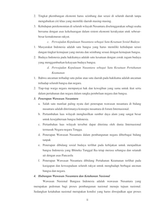 2. Tingkat pkembangan ekonomi harus seimbang dan serasi di seluruh daerah tanpa
   mengabaikan ciri khas yang memiliki daerah masing-masing.
3. Kehidupan perekonomian di seluruh wilayah Nusantara diselenggarakan sebagi usaha
   bersama dengan asas kekeluaragan dalam sistem ekonomi kerakyatan utuk sebesar-
   besar kemakmuran rakyat.
          c. Perwujudan Kepulauan Nusantara sebagai Satu Kesatuan Sosial Budaya
1. Masyarakat Indonesia adalah satu bangsa yang harus memiliki kehidupan serasi
   dangan tingkat kemajuan yang merata dan seimbang sesuai dengan kemajuan bangsa.
2. Budaya Indonesia pada hakikatnya adalah satu kesatuan dengan corak ragam budaya
   yang menggambarkan kekayaan budaya bangsa.
          d. Perwujudan Kepulauan Nusantara sebagai Satu Kesatuan Pertahanan
               Keamanan
1. Bahwa ancaman terhadap satu pulau atau satu daerah pada hakikatna adalah ancaman
   trehadap seluruh bangsa dan negara.
2. Tiap-tiap warga negara mempunyai hak dan kewajiban yang sama untuk ikut serta
   dalam pertahanan dan negara dalam rangka pembelaan negara dan bangsa.
3. Penerapan Wawasan Nusantara
   a. Salah satu manfaat paling nyata dari penerapan wawasan nusantara di bidang
      nusantara adalah diterimanya konsepsi nusantara di forum Internasional.
   b. Pertambahan luas wilayah menghasilkan sumber daya alam yang sangat besar
      untuk kesejahteraan bangsa Indonesia.
   c. Pertanbahan luas wilayah tersebut dapat diterima oleh dunia Internasional
      termasuk Negara-negara Tengga.
   d. Penerapan Wawasan Nusantara dalam pembangunan negara diberbagai bidang
      tanpak
   e. Penerapan dibidang sosial budaya terlihat pada kebijakan untuk menjadikan
      bangsa Indonesia yang Bhineka Tunggal Ika tetap merasa sebangsa dan setanah
      air dengan asas Pancasila
   f. Penerapan Wawasan Nusantara dibidang Pertahanan Keamanan terlihat pada
      kasigapan dan kewaspadaan seluruh rakyat untuk menghadapi berbagai ancman
      bangsa dan negara.
4. Hubungan Wawasan Nusantara dan Ketahanan Nasional
      Wawasan Nasional Bangasa Indonesia adalah wawasan Nusantara yang
merupakan pedoman bagi proses pembangunan nasional menuju tujuan nasional.
Sedangkan ketahahan nasional merupakan kondisi yang harus diwujudkan agar proses

                                         ii
 