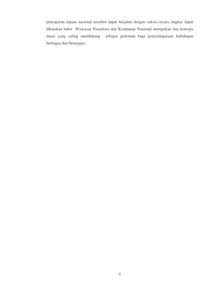 pencapaian tujuan nasional tersebut dapat berjalan dengan sukses.secara ringkas dapat
dikatakan bahw Wawasan Nusantara dan Ketahanan Nasional merupakan dua konseps
dasar yang saling mendukung       sebagai pedoman bagi penyelangaraan kehidupan
berbagsa dan bernegara.




                                         ii
 
