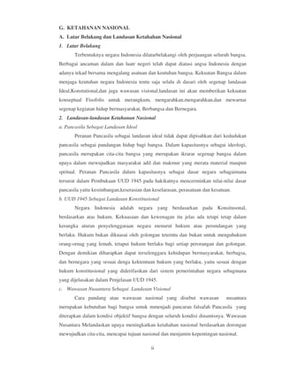 G. KETAHANAN NASIONAL
A. Latar Belakang dan Landasan Ketahahan Nasional
1. Latar Belakang
       Terbentuknya negara Indonesia dilatarbelakangi oleh perjuangan seluruh bangsa.
Berbagai ancaman dalam dan luatr negeri telah dapat diatasi angsa Indonesia dengan
adanya tekad bersama mengalang asatuan dan keutuhan bangsa. Kekuatan Bangsa dalam
menjaga keutuhan negara Indonesia tentu saja selalu di dasari oleh segenap landasan
Ideal,Konstutional,dan juga wawasan visional.landasan ini akan memberikan kekuatan
konseptual Fisofolis untuk merangkum, mengarahkan,mengarahkan,dan mewarnai
segenap kegiatan hidup bermasyarakat, Berbangsa dan Bernegara.
2. Landasan-landasan Ketahanan Nasional
a. Pancasila Sebagai Landasan Ideal
       Peranan Pancasila sebagai landasan ideal tidak dapat dipisahkan dari kedudukan
pancasila sebagai pandangan hidup bagi bangsa. Dalam kapasitasnya sebagai ideologi,
pancasila merupakan cita-cita bangsa yang merupakan ikrarar segenap bangsa dalam
upaya dalam mewujudkan masyarakat adil dan makmur yang merata material maupun
spritual. Peranan Pancasila dalam kapasitasnya sebagai dasar negara sebagaimana
tersurat dalam Pembukaan UUD 1945 pada hakikatnya mencerminkan nilai-nilai dasar
pancasila yaitu kesimbangan,keserasian dan keselarasan, perasatuan dan kesatuan.
b. UUD 1945 Sebagai Landasan Konstitusional
       Negara Indonesia adalah negara yang berdasarkan pada Konsitusonal,
berdasarkan atas hukum. Kekuasaan dan kewenagan itu jelas ada tetapi tetap dalam
kerangka aturan penyelenggaraan negara menurut hukum atau perundangan yang
berlaku. Hukum bukan dikuasai oleh golongan teterntu dan bukan untuk menguhukum
orang-ornag yang lemah, tetapui hukum berlaku bagi setiap perorangan dan golongan.
Dengan demikian diharapkan dapat terselenggara kehidupan bermasyarakat, berbagsa,
dan bernegara yang sesuai denga kektentuan hukum yang berlaku, yaitu sesuai dengan
hukum konstitusional yang diderifasikan dari sistem pemerintahan negara sebagmana
yang dijelasakan dalam Penjelasan UUD 1945.
c. Wawasan Nusantara Sebagai Landasan Visional
       Cara pandang atau wawasan nasional yang disebut wawasan               nusantara
merupakan kebutuhan bagi bangsa untuk mmenjadi pancaran falsafah Pancasila yang
diterapkan dalam kondisi objektif bangsa dengan seluruh kondisi dinamisnya. Wawasan
Nusantara Melandaskan upaya meningkatkan ketahahan nasional berdasarkan dorongan
mewujudkan cita-cita, mencapai tujuan nasional dan menjamin kepentingan nasional.

                                          ii
 