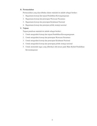 B. Permasalahan
  Permasalahan yang akan dibahas dalam makalah ini adalah sebagai berikut :
  1. Bagaimana konsep dan tujuan Pendidikan Kewarganegaraan
  2. Bagaimana konsep dan penerapan Wawasan Nusantara
  3. Bagaimana konsep dan penerapan Ketahanan Nasional
  4. Bagaimana konsep dan penerpan politik strategi nasional
C. Tujuan
  Tujuan penulisan makalah ini adalah sebagai berikut :
  1. Untuk mengetahui konsep dan tujuan Pendidikan Kewarganegaraan
  2. Untuk mengetahui konsep dan penerapan Wawasan Nusantara
  3. Untuk mengetahui konsep dan penerapan Ketahanan Nasional
  4. Untuk mengetahui konsep dan penerapan politik strategi nasional
  5. Untuk memenuhi tugas yang diberikan oleh dosen pada Mata Kuliah Pendidikan
     Kewaranegaraan




                                         ii
 