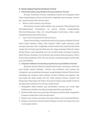 B. Ruang Lingkup Pengertian Ketahanan Nasional
1. Pokok-pokok pikiran yang Mendasari Konsepsi ketahanan Nasional
        Konsepsi ketanahanan Nasional mengandung keuletan dan ketangguhan dalam
rangka mengembangkan ekuatan nasional untuk menghadapi segala tantangan, ancaman
dan yang berasal dari dalam dan luar negeri.
a.    Manusia adalah makhluk yang berbudaya.
        Pada dasarnya manusai adalah makhluk yang mempunyai Naluri,Intelegensi,dan
keterampilan.dengan     kemampuanya        ini   manusia       berjuang   mempertahankan
Eksistensi,kelangsungan hidup, dan mengembanggkan kreativitasnya dalam rangka
mengaktualisasikan potensi dlam dirinya.
b.    Tujuan Nasional,Falsafalah,dan Ideologi Negara.
        Tujuan Nasional bangsa menjadi pokok pikiran bagi perlunya ketahanan Nasional
karena negara Indonesia sebagai suatu organisasi dalam rangka kegiatanya untuk
mencapai tujuan akan selalu menghadapi masalah-masalah, baik yang berasal dari dalam
maupun dari luar.begitu juga Falsafalah pancasila sebagai pandangan hidup dan sebagai
Ideologi Negara, yang mengandung unsur cita-cita dalam rangka menunjang tercapainya
tujuan Nasional, merupakan Asas kerohanian yang mendasari gerak pencapainya. Hal itu
tersurat dalam pembukaan UUD 1945 yang memuat semangat perjuangan membela Hak
asasi untuk Merdeka.
2. Pengertian ketahanan Nasional dan pengertian konsesepsi ketahanan Nasional.
        Ketahanan Nasional (Indonesia) adalah kondisi dinamis suatu bangsa ( Indonesia)
yang meliputi segenap kehidupan        Nasional yang terintegrasi, berisi keuletan dan
ketangguhan yang mengandung kemampuan menggembangkan kekuatan Nasional dalam
menghadapi dan mengatasi segala tantangan ancaman, hambatan dan gangguan, baik
yang datang dari dalam maupun dari luar. Untuk menjamin identitas, integritas, dan
kelangsungan hidup bangsa dan Negara. Pernyatan konseptual yang komplek tersebut di
atas dapat dapat di jelaskan unsur-unsurnya sebagai berikut:
1. Ketangguhan adalah kekuatan yang menyebabkan seseorang atau sesuatu dapat
     bertahan,kuat menderita, atau dapat menanggulangi beban yang dipikulnya.
2. Keuletan adalah usaha secara giat dengan kekampuan yang keras dapat menggunakan
     kemapuan tersebut diatas untuk mencapai tujuan.
3. Identitas yaitu ciri khas suatu bangsa atau negara dilihat secara keseluruhan(Holistik).
4. Integritas yaitu kesatua menyeluru dalam kehidupan nasional suatu bangsa baik unsur
     sasial maupun alamiah.



                                            ii
 