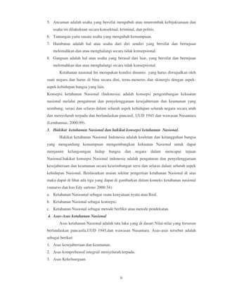 5. Ancaman adalah usaha yang bersifat mengubah atau nmerombak kebijaksanaan dan
   usaha ini dilakukuan secara konsektual, kriminal, dan politis.
6. Tantangan yaitu sauatu usaha yang mengubah kemampuan.
7. Hambatan adalah hal atau usaha dari diri sendiri yang bersifat dan bertujuan
   melemahkan dan atau menghalangi secara tidak konsepsional.
8. Ganguan adalah hal atau usaha yang berasal dari luar, yang bersifat dan bertujuan
   melemahkan dan atau menghalangi secara tidak konsepsional.
       Ketahanan nasional Ini merupakan kondisi dinamis yang harus diwujudkan oleh
suati negara dan harus di bina secara dini, terus-menerus dan skinergis dengan aspek-
aspek kehidupan bangsa yang lain.
Konsepsi ketahanan Nasional (Indonesia) adalah konsepsi pengembangan kekuatan
nasional melalui pengaturan dan penyelenggaraan kesejahteraan dan keamanan yang
seimbang, serasi dan selaras dalam seluruh aspek kehidupan seluruh negara secara utuh
dan menyeluruh terpadu dan berlandaskan pancasil, UUD 1945 dan wawasan Nusantara
(Lemhannas, 2000:99).
3. Hakikat ketahanan Nasional dan hakikat konsepsi ketahanan Nasional.
       Hakikat ketahanan Nasional Indonesia adalah keuletan dan ketangguhan bangsa
yang mengandung kemampuan mengembangkan kekuatan Nasional untuk dapat
menjamin    kelangsungan    hidup    bangsa      dan   negara   dalam   mencapai   tujuan
Nasional.hakikat konsepsi Nasional indonesia adalah pengaturan dan penyelenggaraan
kesejahteraan dan keamanan secara keseimbangan sersi dan selaras dalam seluruh aspek
kehidupan Nasional. Berdasarkan uraian sekitar pengertian ketahanan Nasional di atas
maka dapat di lihat ada tiga yang dapat di gambarkan dalam konteks ketahanan nasional
(sunarso dan kus Edy sartono 2000:34):
a. Ketahanan Nasioanal sebagai suatu kenyataan nyata atau Real.
b. Ketahanan Nasional sebagai konsepsi.
c. Ketahanan Nasional sebagai metode berfikir atau metode pendekatan.
4. Asas-Asas ketahanan Nasional
       Asas ketahanan Nasional adalah tata laku yang di dasari Nilai-nilai yang tersusun
berlandaskan pancasila,UUD 1945,dan wawasan Nusantara. Asas-asas tersebut adalah
sebagai berikut:
1. Asas kesejahteraan dan keamanan.
2. Asas komprehensif integral/ menyeluruh terpadu.
3. Asas Kekeluargaan.



                                            ii
 