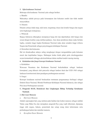 5. Sifat ketahanan Nasional
Beberapa sifat ketahanan Nasional yaitu sebagai berikut:
a. Mandiri
Maksudnya adalah percaya pada kemampuan dan kekuatan sendiri dan tidak mudah
menyerahkan.
b. Dinamis
Dinamis artinya tidak tetap, naik turun, tergantung situasi dan kondisi bangsa dan negara
serta lingkungan strategisnya.
c. Wibawah
Bangsa Indonesia diharapkan mempunyai harga diri dan diperhatikan oleh bangsa lain
sesuai dengan kualitas yang melekat padanya. Atas dasar pemikiran diatas maka berlaku
logika, semakin tinggi tingkat Ketahanan Nasional maka akan semakin tinggi wibawa
Negara dan Pemerintah sebagai penyelenggara kehidupan Nasional.
d. Konsultasi dan kerjasama
Hal ini dimaksudkan adanya saling menghargai dengan mengandalkan pada kekuatan
moral dan kepribadian bangsa. Hubungan kedua belah pihak perlu diselenggarakan
secara komunikatif sehingga ada keterbukaan dalam melihat kondisi masing-masing.
6. Kedudukan dan fungsi konsepsi ketahanan Nasional
a. Kedudukan
Wawasan Nusantara dan Ketahanan Nasional berkedudukan sebagai landasan
konseptual, yang didasari oleh pancasila sebagai landasn ideal dan UUD 1945 sebagai
landasan konstitusional alam paradigma pembangunan nasional.
b. Fungsi
Konsepsi ketahanan nasional berdasarkan tuntututan pengunaannya berfungsi sebagai
Doktrin Dasar Nasional, Motode Pembinaan Kehidupan Nasional Indonesia, dan sebagai
Pola dasar Penbangunan nasional.
C. Pengaruh HAM, Demokrasi dan Lingkungan Hidup Terhadap Ketahanan
     Nasional.
1. Hak Asasi Manusia
a.    Hak Asasi Manusia
Adalah seperangkat hak yang melekat pada hakikat dan kodrat manusia sebagai mahluk
Tuhan yang Maha Esa dan merupakan anugerah-Nya yang wajib dihormati, dijunjung
tinggi oleh negara, hukum, pemerintah dan setiap orang demi kehormatan serta
perlindungan harkat dan martabat manusia.
b.    Kewajiban Dasar Manusia

                                            ii
 