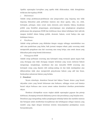 Apabila seperangkat kewajiban yang apabla tidak dilaksanakan, tidak dimugkinkan
terlaksana dan tegaknya HAM.
c.   Diskriminasi
Adalah setiap pembatasan-pembatasan atau pengecualian yang langsung atau tidak
langsung didasarkan pada perbedaan manusia atas dasar agama, suku, ras, etnik,
kelompok, golongan, status sosial, status ekonomi, jenis kalamin, bahasa, keyakinan
politik yang berakibat pengurangan, penyimpangan atau penghapusan pengakuan
pelaksanaan dan pengunaan HAM dan kebebasan dasar dalam kehidupan baik individu
maupun kolektif dalam bidang politik, ekonomi, hukum, sosial budaya dan aspe
kehidupan lainnya.
d.   Penyiksaan
Adalah setiap perbuatan yang dilakukan dengan sengaja sehingga menimbulkan rasa
sakit atau penderitaan yang hebat, baik jasmani maupun rohani, pada seseorang untuk
memperoleh pengakuan atau dari seseorang atau orang ketiga, atau untuk alasan yang
didasarkan pada setiap bentuk diskriminasi.
e.   Pelanggaran HAM
Adalah setiap perbuatan seseorang atau kelompok orang termasuk aparat negara baik
yang disengaja atau tidak disengaja maupun kelalaian yang secara melawan hukum
mengurangi, menghalangi, membatasi dan atau mencabut HAM seseorang atau
kelompok orang yang dijamin oleh undang-undang ini dan tidak mendapatkan atau
dikhawatirkan tidak akan memperoleh penyelesaian hukum yang adil dan benar,
berdasarkan mekanisme hukum yang berlaku.
2. Demokrasi
          Secara etimologis, demokrasi berasal dari bahasa Yunani, demos yang berarti
rakyatdan cratos yang berarti kekuasaan atau berkuasa, sehingga secara asal katanya
berarti rakyat berkuasa atau secara umum makna demokrasi diartikan pemerintahan
rakyat.
          Demkrasi disimpulkan secara singkat adalah seperangkat gagasan dan prinsip
kebebasan, disamping termasuk didalamnya proses dan prosedurnya yang berjalan terus.
Demokrasi juga mengandung makna penghargaan terhadap harkat dan martabat manusia
dan bertujuan untuk memberikan kesejahteraan dan kebahagiaan sebagai manusia yang
mandiri yang dapat dengan ketentuan tertentu menyampaikan pendapatnya secara
bermartabat pula.




                                              ii
 