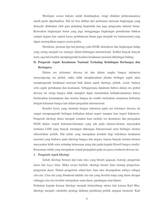 Meskipun secara hukum sudah diundangkan, tetapi didalam pelaksanaannya
masih perlu diperhatikan. Hal ini bisa dilihat dari perbuatan merusak lingkungan yang
disnyalir dilakukan oleh para peladang berpindah dan juga pengusaha industri hutan.
Kerusakan lingkungan hutan yang juga mengganggu lingkungan pemukiman bahkan
sampai negara lain seperti kasus pembakaran hutan juga menjadi isu internasional yang
dapat memojokkan negara secara politis.
       Demikian, peranan tiga hal penting yaitu HAM, demokrasi dan lingkungan hidup
yang sering menjadi isu strategis dalam hubungan internasional. Sedikit banyak banyak
tentu saja hal tersebut mempengaruhi kualitas ketahanan nasional diberbagai bidang.
D. Pengaruh Aspek Ketahanan Nasional Terhadap Kehidupan Berbangsa dan
   Bernegara.
       Dalam era reformasi dewasa ini dan dalam rangka bangsa indonesia
menyongsong era global, maka tidak mengherankan jikalau berbagai aspek akan
mempengaruhi ketahanan nasional baik dalam aspek ideologi, politik, sosial, budaya
serta aspek pertahanan dan keamanan. Sebagaimana dipahami bahwa dalam era global
dewasa ini setiap bangsa tidak mungkin dapat menentukan kebijaksanaannya hanya
berdasarkan kemampuan dan otoritas bangsa itu sendiri melainkan senantiasa berkaitan
dengan kekuatan bangsa lain dalam pergaulan internasional.
       Kondisi krisis yang melanda bangsa indonesia pada era reformasi dewasa ini
sangat mempengaruhi berbagai kebijakan dalam negeri maupun luar negeri Indonesia.
Pengeruh ideologi dunia menjadi semakin kuat melulai isu demokrasi dan penegakan
HAM dalam wujud kekuatan-kekuatan yang ada pada elemen-elemen masyarakat
terutama LSM yang banyak mendapat dukungan Internasional serta berbagai elemen
infrastruktur politik. Hal inilah yang merupakan kendala bagi kokohnya ketahanan
nasional yang berbasis pada ideologi bangsa dan negara, karena banyak elemen-elemen
masyarakat lebih setia terhadap kekuasaan asing dari pada kepada filosofi bangsa sendiri.
Kenyataan inilah yang merupakan wujud penjajahan pada era pasca moderen dewasa ini.
1. Pengaruh Aspek Ideologi
       Istilah ideologi berasal dari kata idea yang berarti gagasan, konsep, pengertian
dasar dan logos ilmu. Maka secara harfiah, ideologi berarti ilmu tentang pengertian-
pengertian dasar. Dalam pengertian sehari-hari, kata idea disampaikan artinya sebagai
cita-cita. Cita-cita yang dimaksud adalah cita-cita yang bersifat tetap yang harus dicapai
sehingga cita-cita tersebut merupakan suatu dasar, pandangan atau faham.
Perhatian kepada konsep ideologi menjadi berkembang antara lain karena Karl Max.
Ideologi menjadi vokabuler penting didalam pemikiran politik ataupun ekonomi. Karl

                                            ii
 