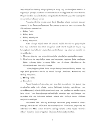 Max mengartikan ideologi sebagai pandangan hidup yang dikembangkan berdasarkan
kepentingan golongan atau kelas sosial tertentu dalam bidang politik atau sosial ekonomi.
Dengan demikian maka ideologi lalu merupakan keseluruhan ide yang reltif karena justru
mencerminkan kekuatan lapisan.
       Pengertian ideologi secara umum dapat dikatakan sebagai kumpulan gagasan-
gagasan, id-ide, keyakinan-keyakinan, kepercayaan-kepercayaa yang menyeuruh dan
sistematis yang menyangkut :
a. Bidang Politik
b. Bidang Sosial
c. Bidang Kebudayaan
d. Bidang Keagamaan
       Maka ideologi Negara dalam arti cita-cita negara atau cita-cita yang menjadi
basis bagi suatu teori atau sistem kenegaraan untuk seluruh rakyat dan bangsa yang
bersangkutan pada hakikatnya merupakan asas kerohanian yang antara lain memiliki ciri
sebagai berikut :
1. Mempunyai derajat yang tertinggi sebagai nilai hidup kebangsaan dan kenegaraan.
2. Oleh karena itu mewujudkan suatu asas kerohanian, pandagan dunia, pandangan.
   hidup, pedoman hidup, pegangan hidup yang dipelihara, dikembangkan dan
   dilestarikan kepada generasi berikutnya.
       Dalam panggung politik dunia terdapat berbagai macam ideologi namun yang
sngat besar peranannya dewasa ini adalah ideologi Liberalisme, Komunisme serta
ideologi Keagamaan.
a. Ideologi Dunia
A. Liberalisme
       Paham liberalisme berkembang dari akar-akar rasionalisme yaitu paham yang
mendasarkan pada rasio sebagai sumber kebenaran tertinggi, materialisme yang
meletakkan materi sebagai nilai tertinggi, empirisme yang mendasarkan atas kebernaran
fakta empiris (yang dapat ditangkap melalui indra manusia), serta individualsme yang
meletakan nilai dan kebebasan individu sebagai nilai tertinggi dalam kehidupan
masyarakat dan negara.
       Berdasarkan latar belakang timbulnya liberalisme yang merupakan sintesa
beberapa paham filsafat antara lain paham materialisme, rasionalisme, empirisme dan
induvidualsime. Maka dalam penerapan ideologi tersebut dalam negara senantiasa
didasari oleh aliran-aliran serta paham-paham tersebut secara keseluruhan .



                                              ii
 